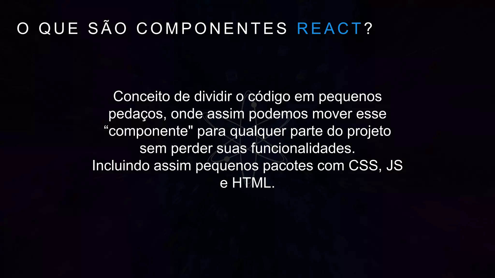 O Q U E S Ã O C O M P O N E N T E S R E A C T ?
Conceito de dividir o código em pequenos
pedaços, onde assim podemos mover esse
“componente" para qualquer parte do projeto
sem perder suas funcionalidades.
Incluindo assim pequenos pacotes com CSS, JS
e HTML.
 