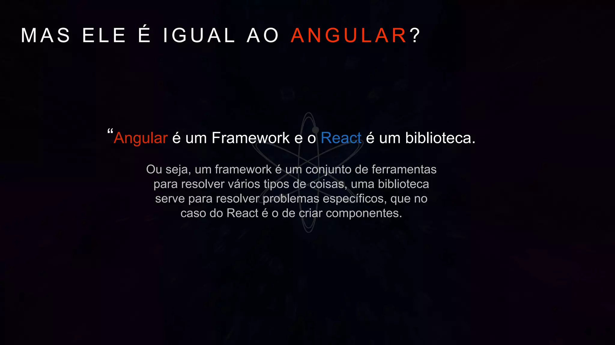 M A S E L E É I G U A L A O A N G U L A R ?
“Angular é um Framework e o React é um biblioteca.
Ou seja, um framework é um conjunto de ferramentas
para resolver vários tipos de coisas, uma biblioteca
serve para resolver problemas específicos, que no
caso do React é o de criar componentes.
 