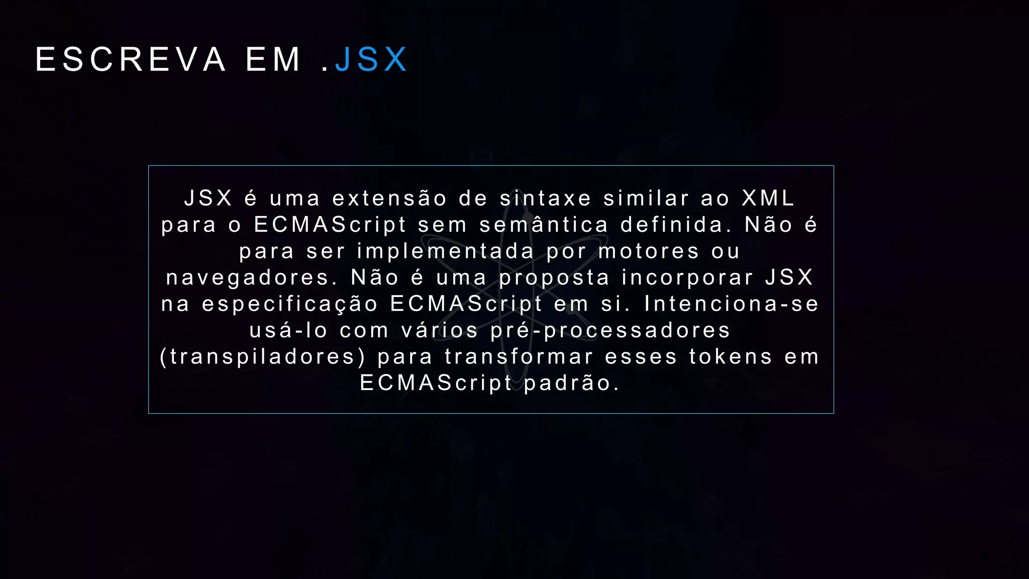 E S C R E V A E M . J S X
J S X é u m a e x t e n s ã o d e s i n t a x e s i m i l a r a o X M L
p a r a o E C M A S c r i p t s e m s e m â n t i c a d e f i n i d a . N ã o é
p a r a s e r i m p l e m e n t a d a p o r m o t o r e s o u
n a v e g a d o r e s . N ã o é u m a p r o p o s t a i n c o r p o r a r J S X
n a e s p e c i f i c a ç ã o E C M A S c r i p t e m s i . I n t e n c i o n a - s e
u s á - l o c o m v á r i o s p r é - p r o c e s s a d o r e s
( t r a n s p i l a d o r e s ) p a r a t r a n s f o r m a r e s s e s t o k e n s e m
E C M A S c r i p t p a d r ã o .
 