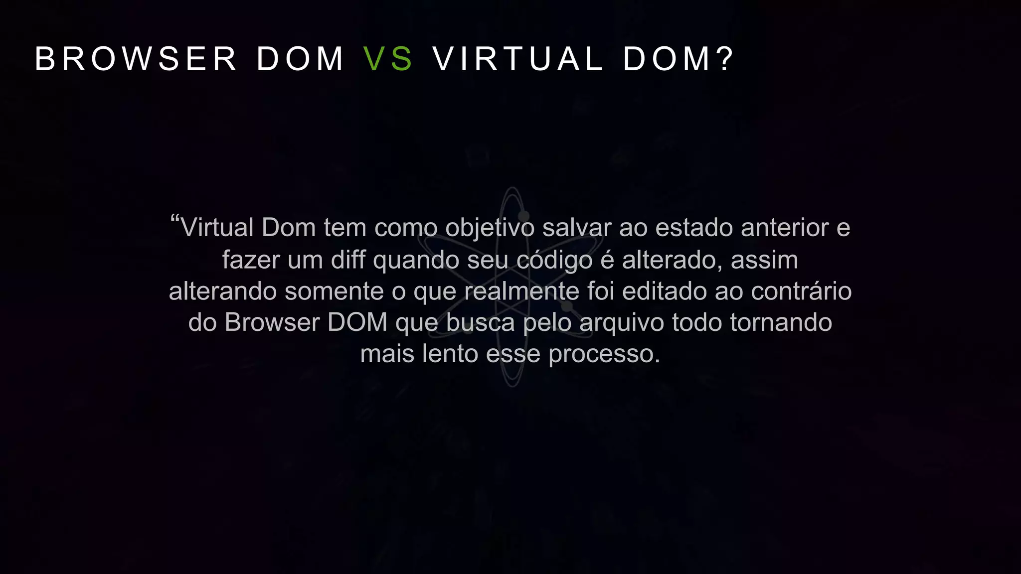 B R O W S E R D O M V S V I R T U A L D O M ?
“Virtual Dom tem como objetivo salvar ao estado anterior e
fazer um diff quando seu código é alterado, assim
alterando somente o que realmente foi editado ao contrário
do Browser DOM que busca pelo arquivo todo tornando
mais lento esse processo.
 