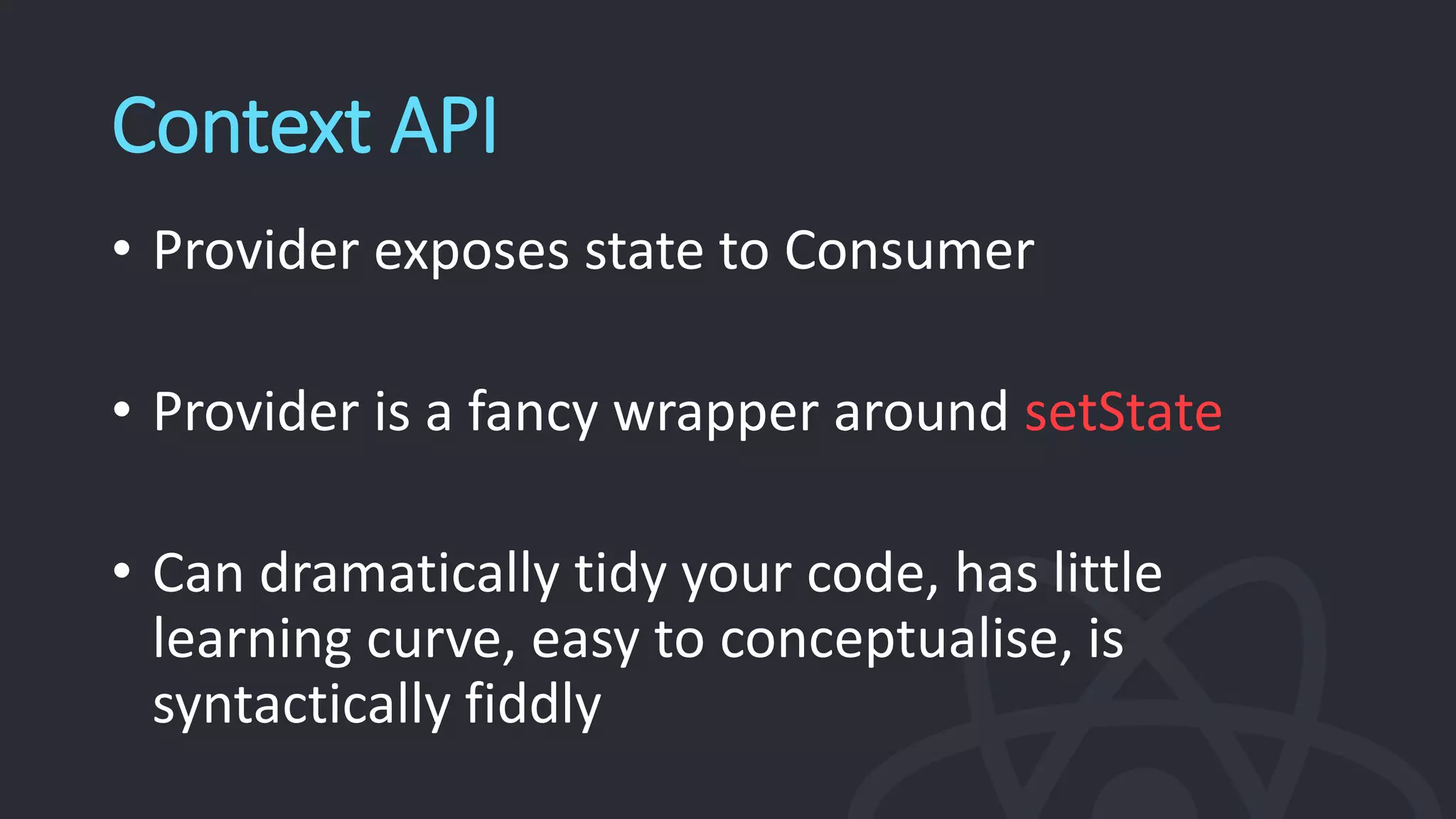 Context API
• Provider exposes state to Consumer
• Provider is a fancy wrapper around setState
• Can dramatically tidy your code, has little
learning curve, easy to conceptualise, is
syntactically fiddly
 