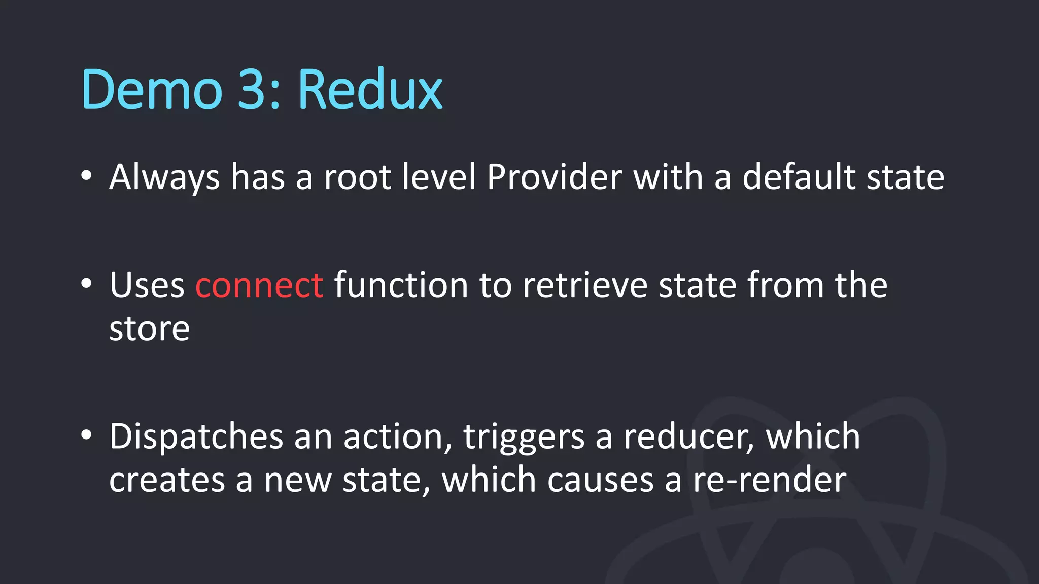 Demo 3: Redux
• Always has a root level Provider with a default state
• Uses connect function to retrieve state from the
store
• Dispatches an action, triggers a reducer, which
creates a new state, which causes a re-render
 