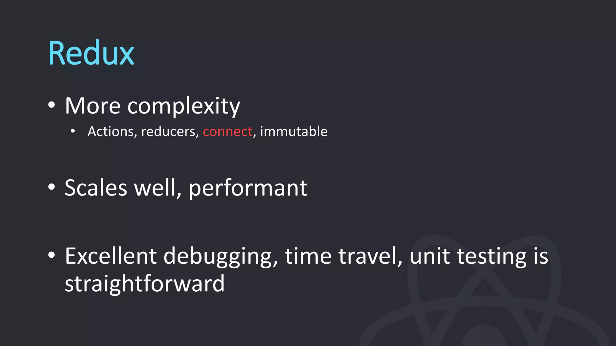 Redux
• More complexity
• Actions, reducers, connect, immutable
• Scales well, performant
• Excellent debugging, time travel, unit testing is
straightforward
 