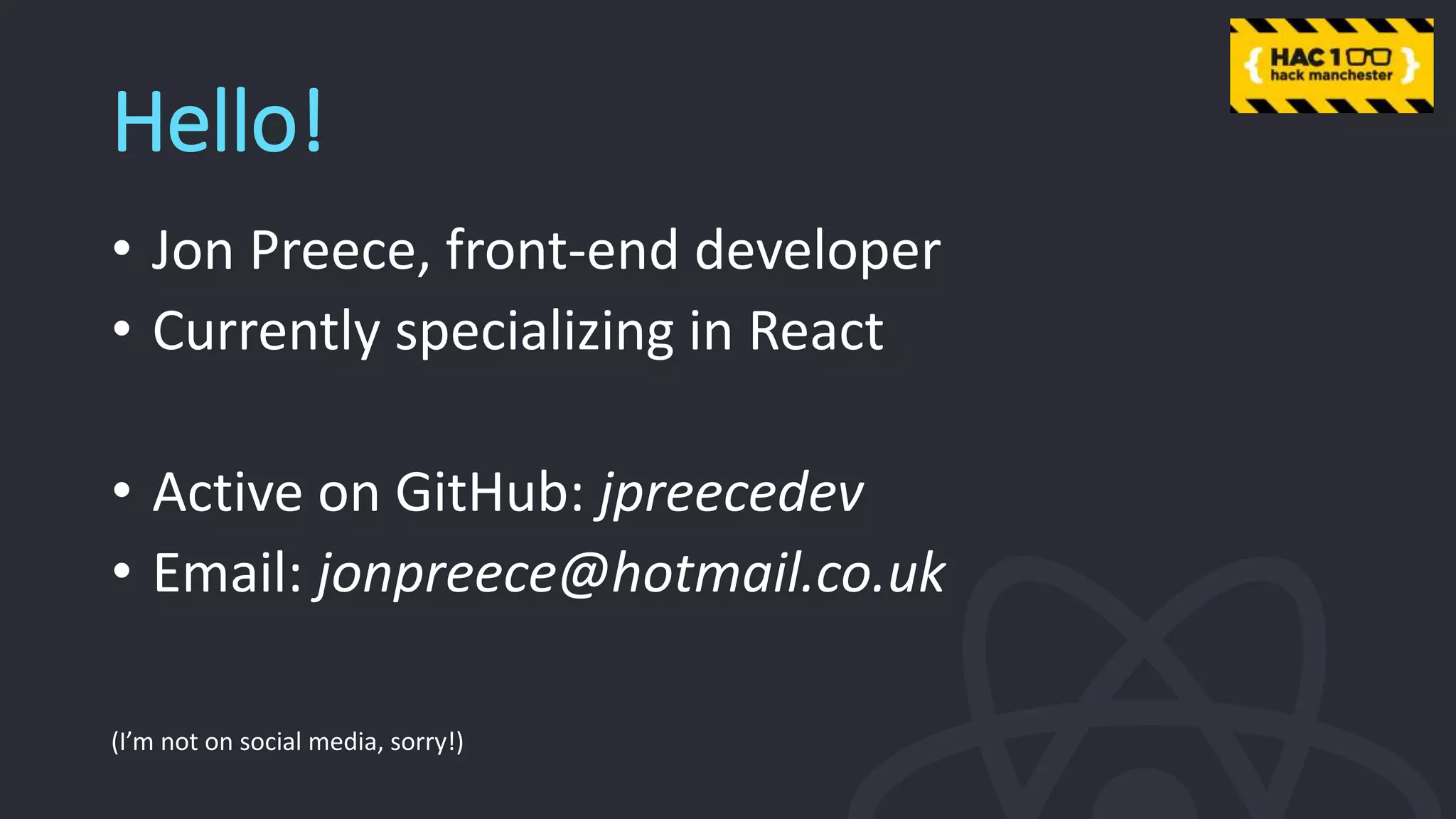 Hello!
• Jon Preece, front-end developer
• Currently specializing in React
• Active on GitHub: jpreecedev
• Email: jonpreece@hotmail.co.uk
(I’m not on social media, sorry!)
 