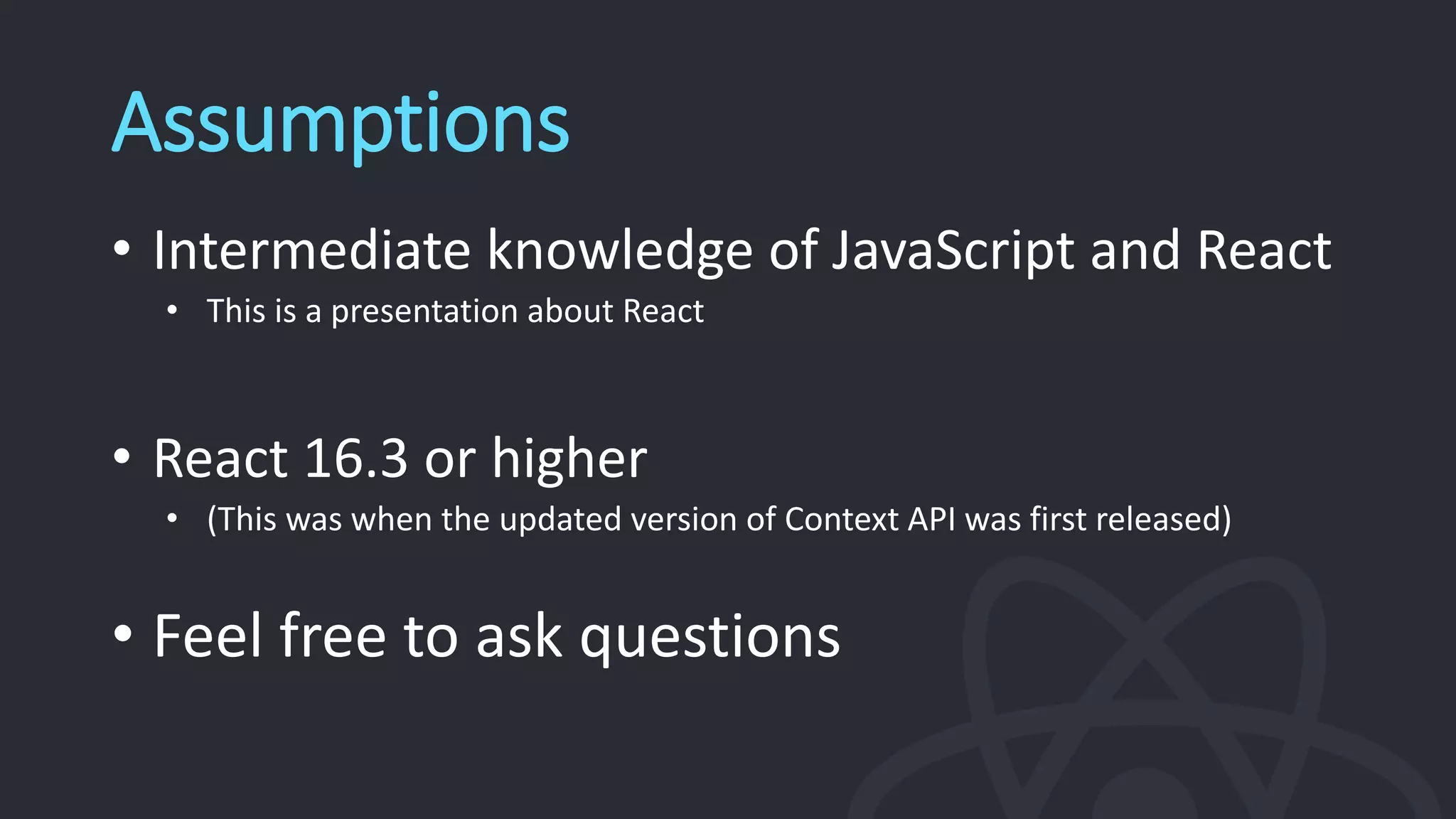 Assumptions
• Intermediate knowledge of JavaScript and React
• This is a presentation about React
• React 16.3 or higher
• (This was when the updated version of Context API was first released)
• Feel free to ask questions
 