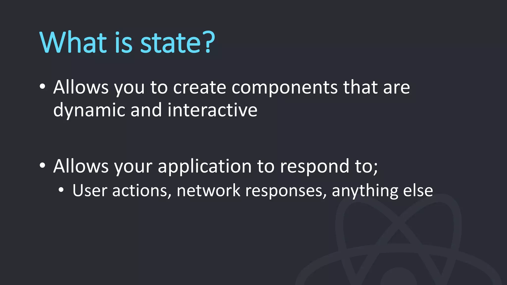 What is state?
• Allows you to create components that are
dynamic and interactive
• Allows your application to respond to;
• User actions, network responses, anything else
 
