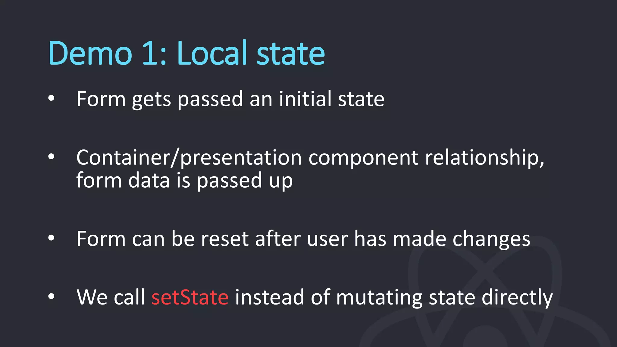 Demo 1: Local state
• Form gets passed an initial state
• Container/presentation component relationship,
form data is passed up
• Form can be reset after user has made changes
• We call setState instead of mutating state directly
 