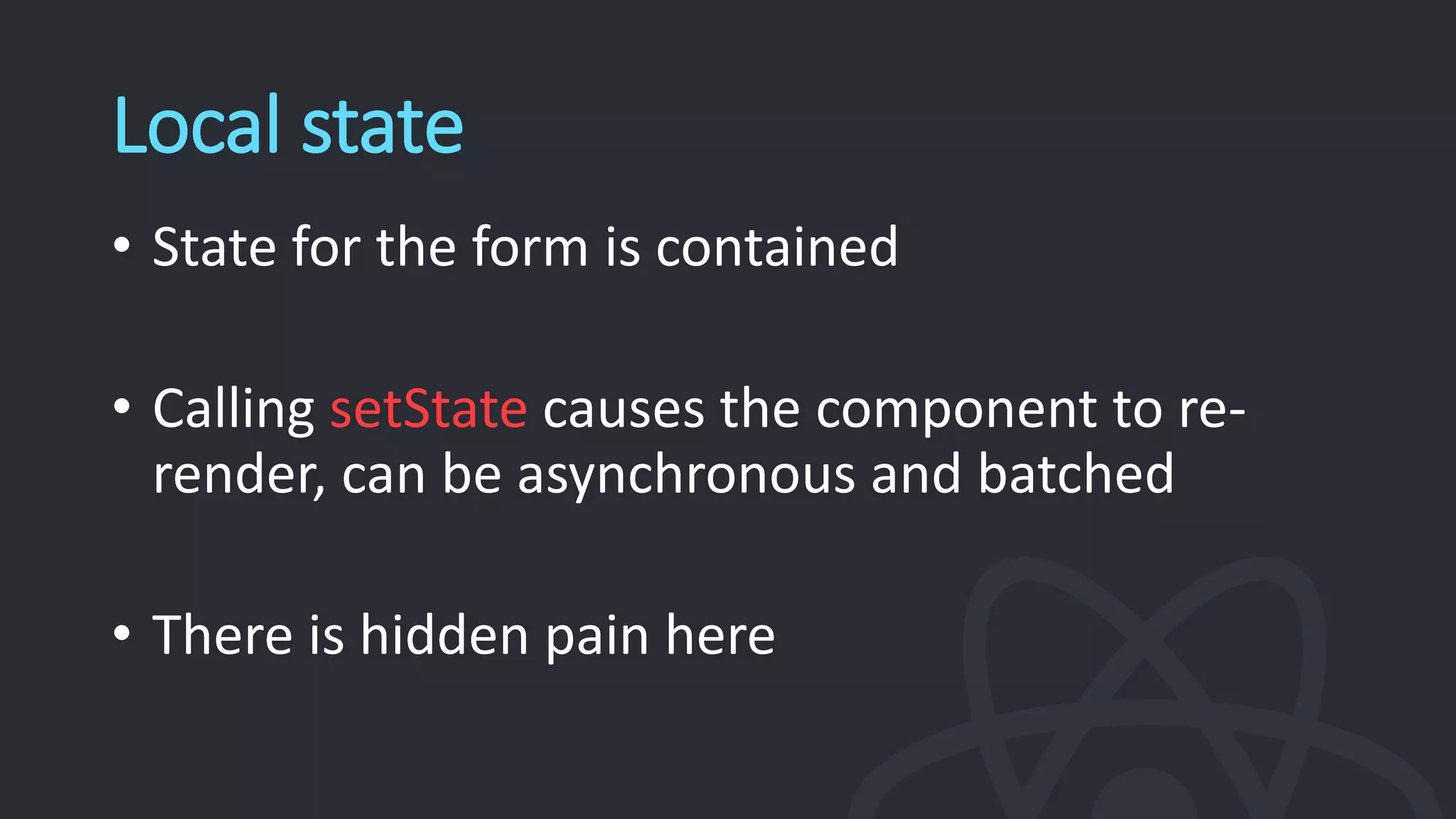 Local state
• State for the form is contained
• Calling setState causes the component to re-
render, can be asynchronous and batched
• There is hidden pain here
 