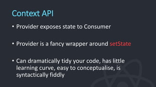 Context API
• Provider exposes state to Consumer
• Provider is a fancy wrapper around setState
• Can dramatically tidy your code, has little
learning curve, easy to conceptualise, is
syntactically fiddly
 