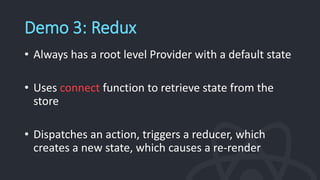 Demo 3: Redux
• Always has a root level Provider with a default state
• Uses connect function to retrieve state from the
store
• Dispatches an action, triggers a reducer, which
creates a new state, which causes a re-render
 