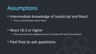 Assumptions
• Intermediate knowledge of JavaScript and React
• This is a presentation about React
• React 16.3 or higher
• (This was when the updated version of Context API was first released)
• Feel free to ask questions
 
