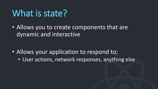 What is state?
• Allows you to create components that are
dynamic and interactive
• Allows your application to respond to;
• User actions, network responses, anything else
 