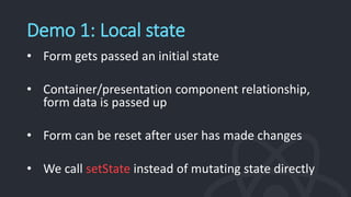 Demo 1: Local state
• Form gets passed an initial state
• Container/presentation component relationship,
form data is passed up
• Form can be reset after user has made changes
• We call setState instead of mutating state directly
 