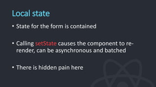 Local state
• State for the form is contained
• Calling setState causes the component to re-
render, can be asynchronous and batched
• There is hidden pain here
 