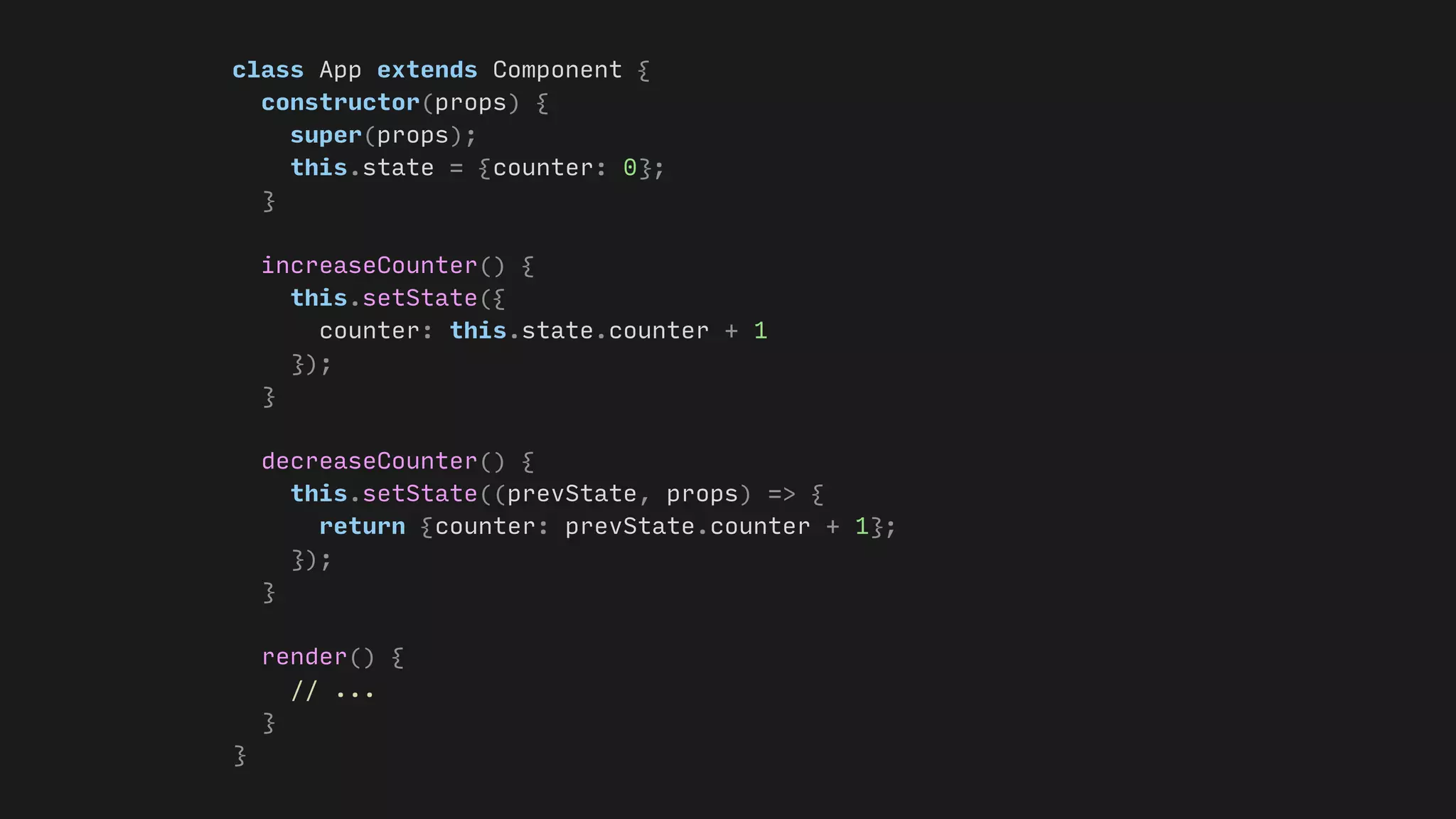 class App extends Component {
constructor(props) {
super(props);
this.state = {counter: 0};
}
increaseCounter() {
this.setState({
counter: this.state.counter + 1
});
}
decreaseCounter() {
this.setState((prevState, props) => {
return {counter: prevState.counter + 1};
});
}
render() {
// ...
}
}
 