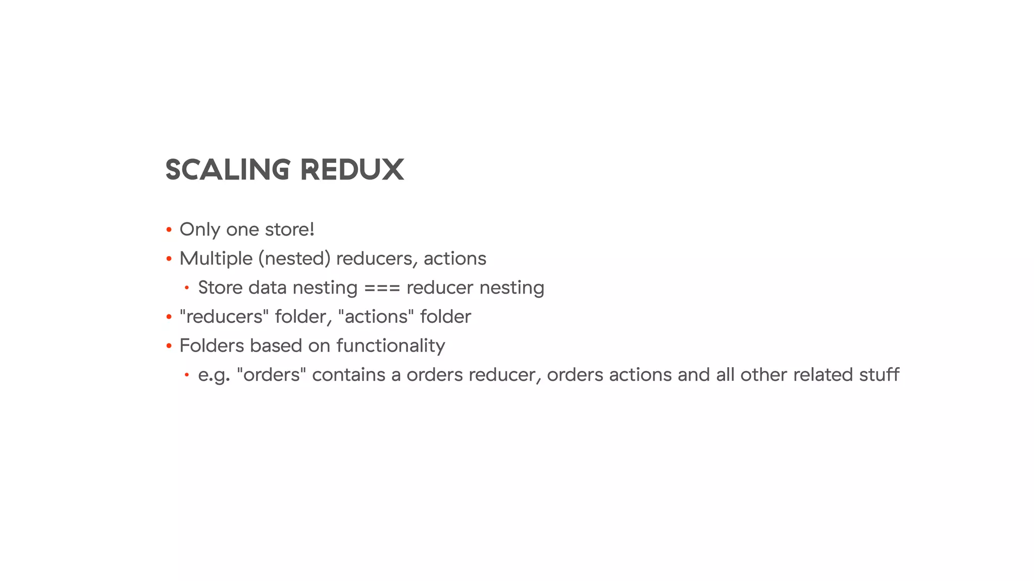 SCALING REDUX
• Only one store!
• Multiple (nested) reducers, actions
• Store data nesting === reducer nesting
• "reducers" folder, "actions" folder
• Folders based on functionality
• e.g. "orders" contains a orders reducer, orders actions and all other related stuﬀ
 