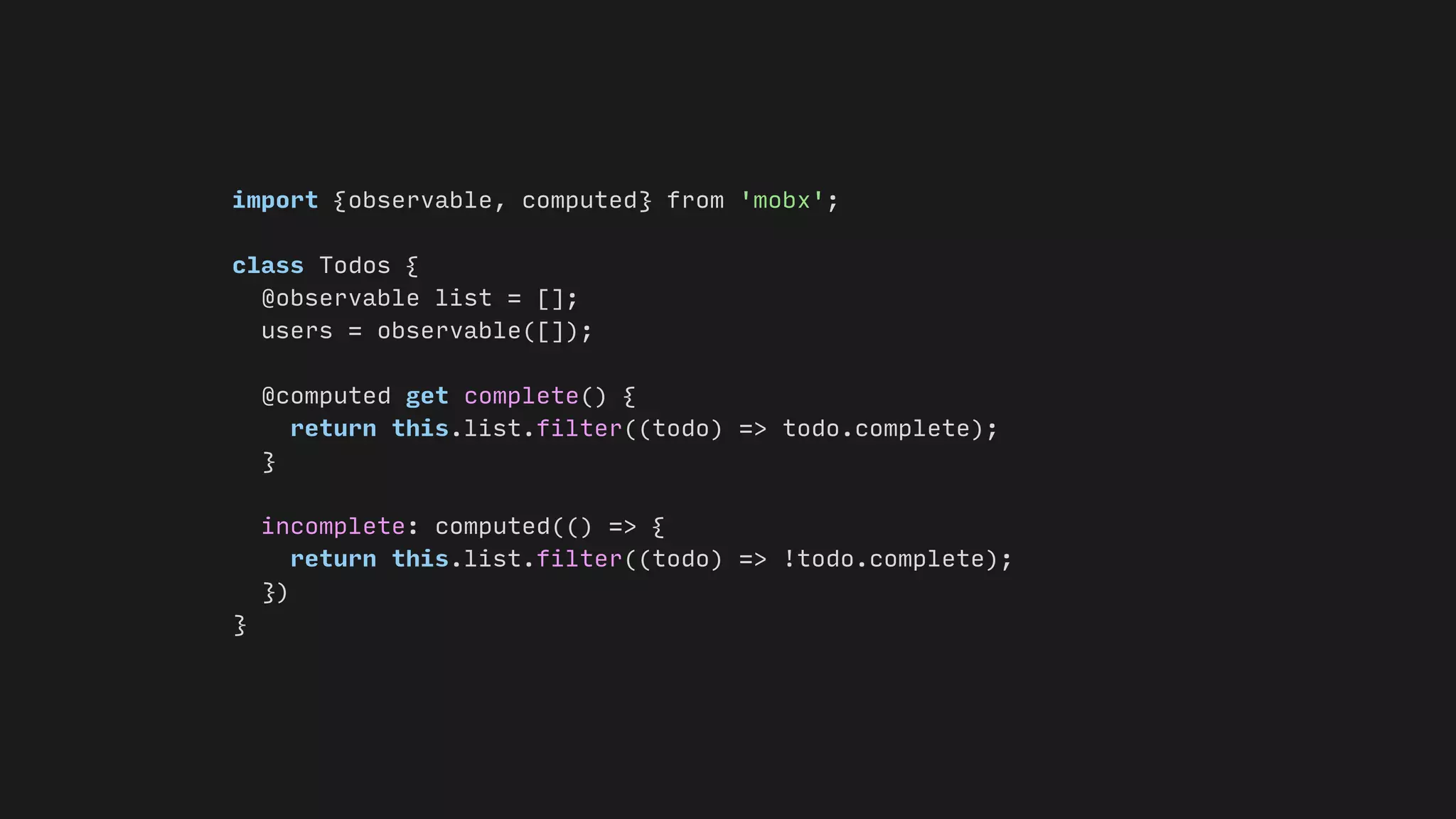 import {observable, computed} from 'mobx';
class Todos {
@observable list = [];
users = observable([]);
@computed get complete() {
return this.list.filter((todo) => todo.complete);
}
incomplete: computed(() => {
return this.list.filter((todo) => !todo.complete);
})
}
 