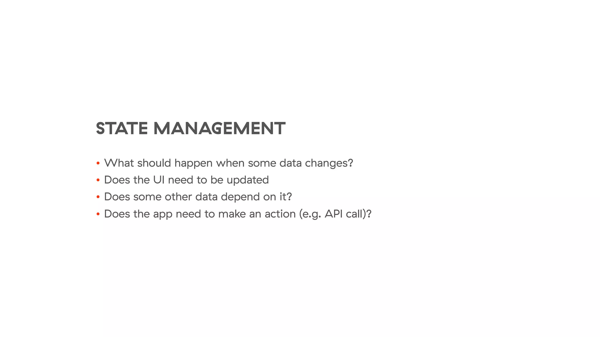 STATE MANAGEMENT
• What should happen when some data changes?
• Does the UI need to be updated
• Does some other data depend on it?
• Does the app need to make an action (e.g. API call)?
 