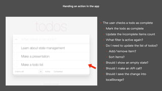 Handing an action in the app
• The user checks a todo as complete
• Mark the todo as complete
• Update the incomplete items count
• What ﬁlter is active again?
• Do I need to update the list of todos?
• Add/remove item?
• Sort items?
• Should I show an empty state?
• Should I make an API call?
• Should I save the change into
localStorage?
 