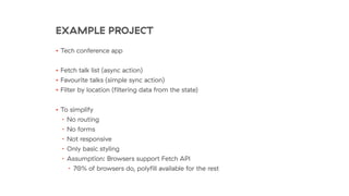 EXAMPLE PROJECT
• Tech conference app
• Fetch talk list (async action)
• Favourite talks (simple sync action)
• Filter by location (ﬁltering data from the state)
• To simplify
• No routing
• No forms
• Not responsive
• Only basic styling
• Assumption: Browsers support Fetch API
• 70% of browsers do, polyﬁll available for the rest
 