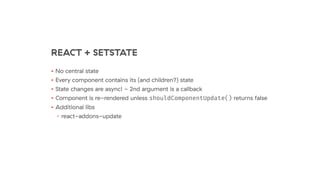 REACT + SETSTATE
• No central state
• Every component contains its (and children?) state
• State changes are async! - 2nd argument is a callback
• Component is re-rendered unless shouldComponentUpdate() returns false
• Additional libs
• react-addons-update
 