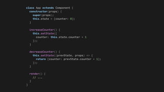 class App extends Component {
constructor(props) {
super(props);
this.state = {counter: 0};
}
increaseCounter() {
this.setState({
counter: this.state.counter + 1
});
}
decreaseCounter() {
this.setState((prevState, props) => {
return {counter: prevState.counter + 1};
});
}
render() {
// ...
}
}
 