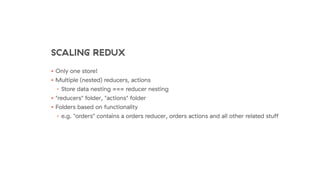 SCALING REDUX
• Only one store!
• Multiple (nested) reducers, actions
• Store data nesting === reducer nesting
• "reducers" folder, "actions" folder
• Folders based on functionality
• e.g. "orders" contains a orders reducer, orders actions and all other related stuﬀ
 