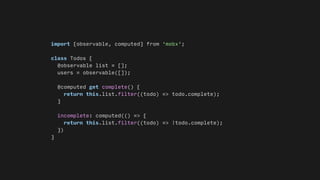 import {observable, computed} from 'mobx';
class Todos {
@observable list = [];
users = observable([]);
@computed get complete() {
return this.list.filter((todo) => todo.complete);
}
incomplete: computed(() => {
return this.list.filter((todo) => !todo.complete);
})
}
 