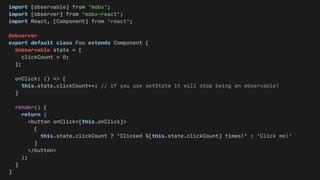 import {observable} from 'mobx';
import {observer} from 'mobx-react';
import React, {Component} from 'react';
@observer
export default class Foo extends Component {
@observable state = {
clickCount = 0;
};
onClick: () => {
this.state.clickCount++; // if you use setState it will stop being an observable!
}
render() {
return (
<button onClick={this.onClick}>
{
this.state.clickCount ? `Clicked ${this.state.clickCount} times!` : 'Click me!'
}
</button>
);
}
}
 