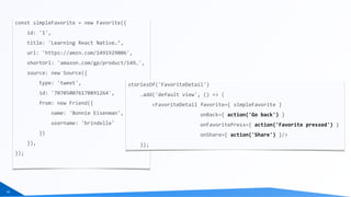 16
const	simpleFavorite	=	new	Favorite({	
				id:	'1',	
				title:	'Learning	React	Native…’,	
				url:	'https://amzn.com/1491929006',	
				shortUrl:	'amazon.com/gp/product/149…',	
				source:	new	Source({	
								type:	'tweet',	
								id:	'707050076170891264',	
								from:	new	Friend({	
												name:	'Bonnie	Eisenman',	
												username:	'brindelle'	
								})	
				}),	
});	
storiesOf('FavoriteDetail')	
				.add('default	view',	()	=>	(	
								<FavoriteDetail	favorite={	simpleFavorite	}	
																								onBack={	action('Go	back')	}	
																								onFavoritePress={	action('Favorite	pressed')	}	
																								onShare={	action('Share')	}/>	
				));
 
