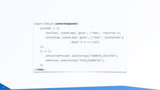 24
export	default	connectComponent(	
				(state$)	=>	({	
								favorites:	state$.map('.getIn',	['feed',	'favorites']),	
								refreshing:	state$.map('.getIn',	['feed',	'lastFetched'])	
																										.map(d	=>	d	===	null)	
				}),	
				()	=>	({	
								onFavoritePressed:	asActionType('FAVORITE_SELECTED'),	
								onRefresh:	asActionType('FETCH_FAVORITES'),	
				})	
)(Feed);
 