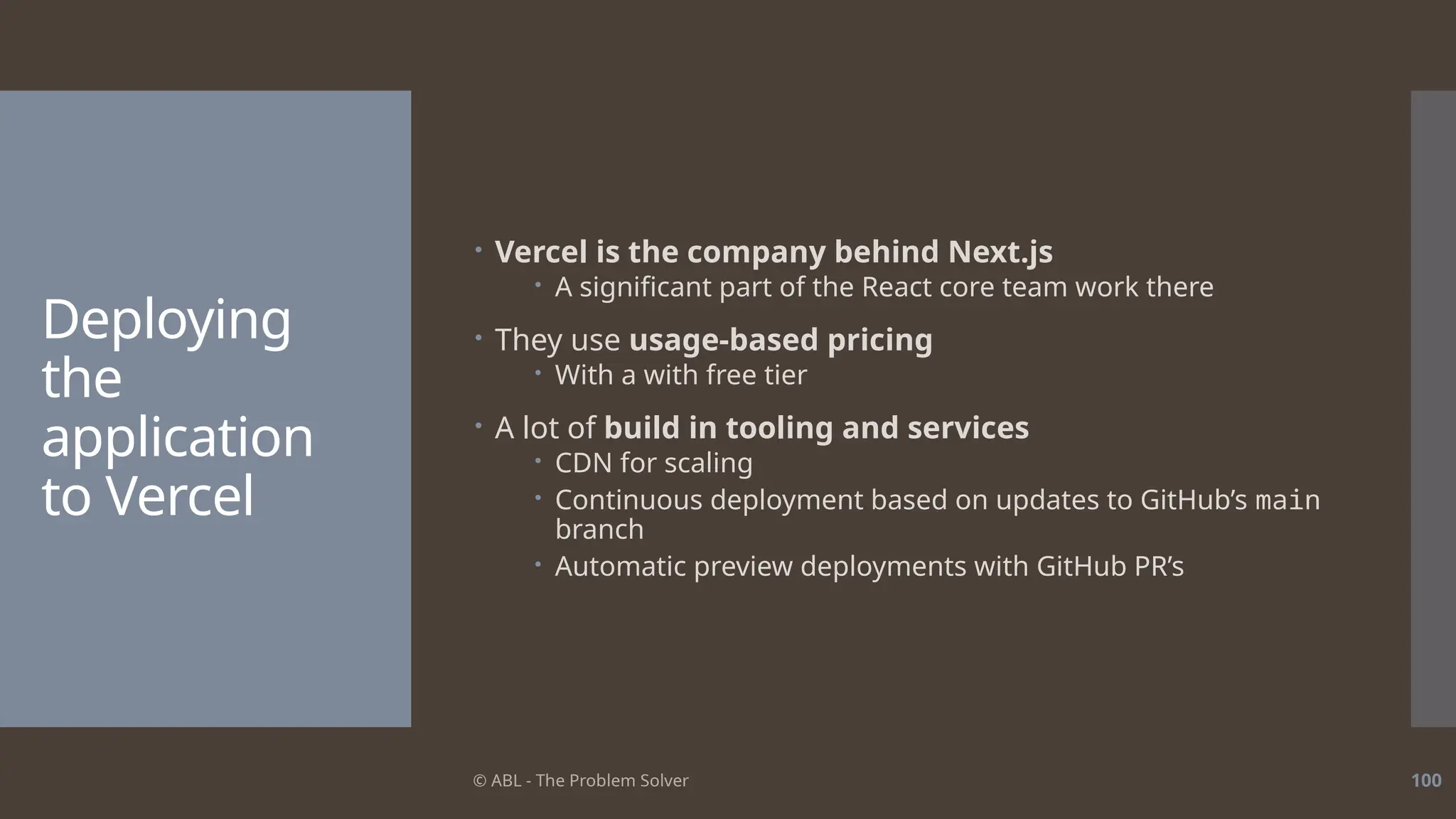 © ABL - The Problem Solver 100
Deploying
the
application
to Vercel
 Vercel is the company behind Next.js
 A significant part of the React core team work there
 They use usage-based pricing
 With a with free tier
 A lot of build in tooling and services
 CDN for scaling
 Continuous deployment based on updates to GitHub’s main
branch
 Automatic preview deployments with GitHub PR’s
 
