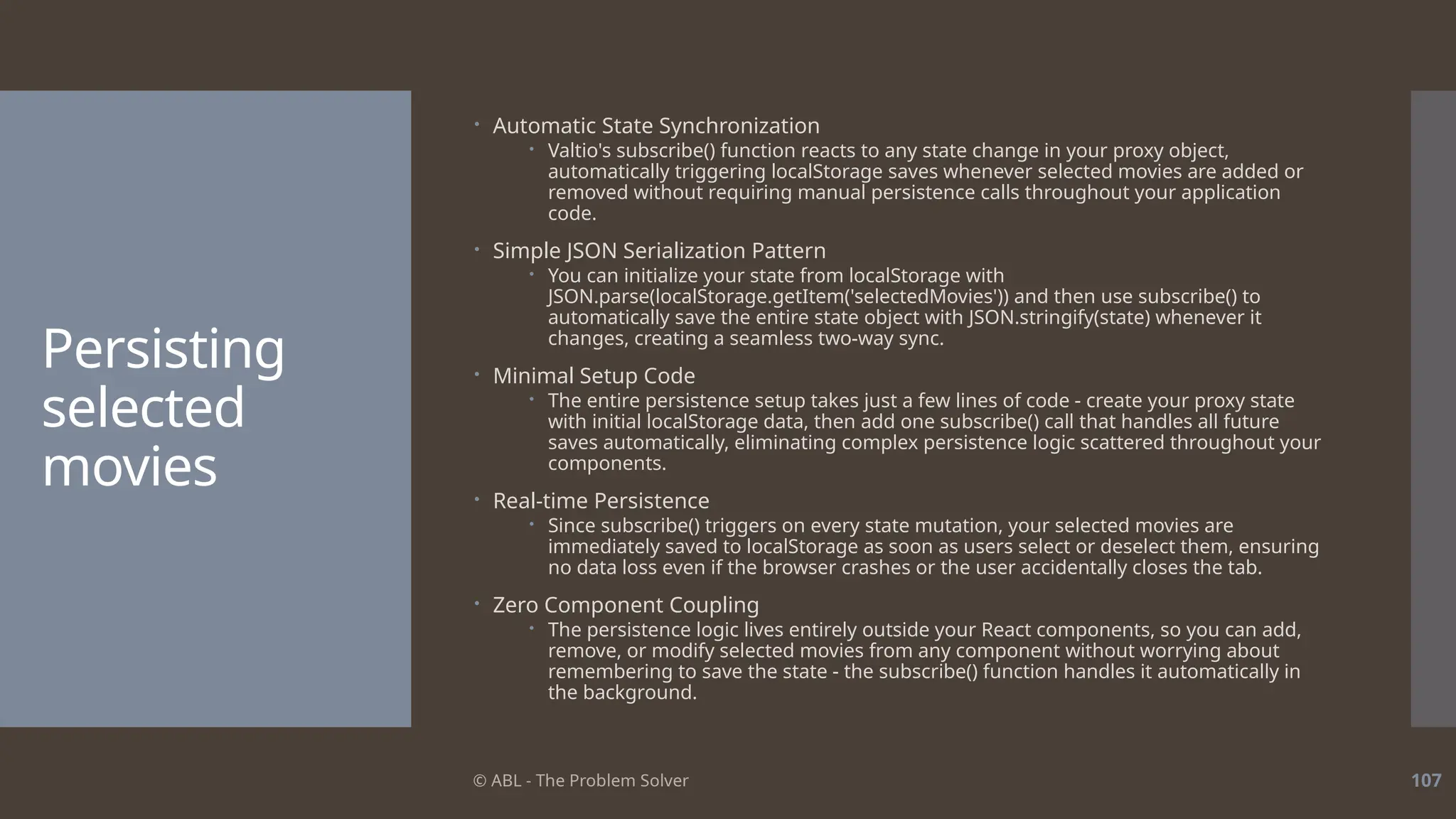 © ABL - The Problem Solver 107
Persisting
selected
movies
 Automatic State Synchronization
 Valtio's subscribe() function reacts to any state change in your proxy object,
automatically triggering localStorage saves whenever selected movies are added or
removed without requiring manual persistence calls throughout your application
code.
 Simple JSON Serialization Pattern
 You can initialize your state from localStorage with
JSON.parse(localStorage.getItem('selectedMovies')) and then use subscribe() to
automatically save the entire state object with JSON.stringify(state) whenever it
changes, creating a seamless two-way sync.
 Minimal Setup Code
 The entire persistence setup takes just a few lines of code - create your proxy state
with initial localStorage data, then add one subscribe() call that handles all future
saves automatically, eliminating complex persistence logic scattered throughout your
components.
 Real-time Persistence
 Since subscribe() triggers on every state mutation, your selected movies are
immediately saved to localStorage as soon as users select or deselect them, ensuring
no data loss even if the browser crashes or the user accidentally closes the tab.
 Zero Component Coupling
 The persistence logic lives entirely outside your React components, so you can add,
remove, or modify selected movies from any component without worrying about
remembering to save the state - the subscribe() function handles it automatically in
the background.
 