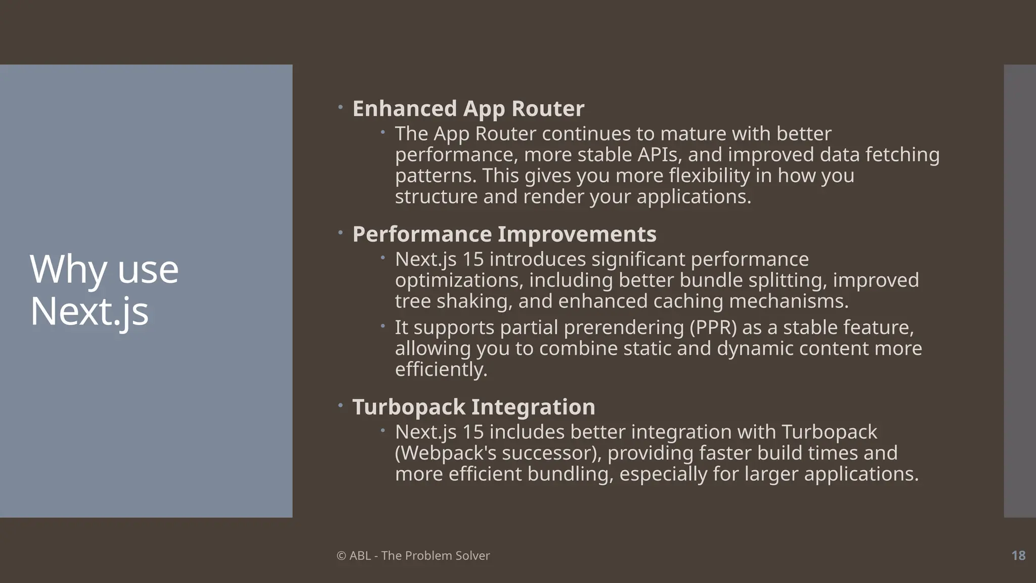 © ABL - The Problem Solver 18
Why use
Next.js
 Enhanced App Router
 The App Router continues to mature with better
performance, more stable APIs, and improved data fetching
patterns. This gives you more flexibility in how you
structure and render your applications.
 Performance Improvements
 Next.js 15 introduces significant performance
optimizations, including better bundle splitting, improved
tree shaking, and enhanced caching mechanisms.
 It supports partial prerendering (PPR) as a stable feature,
allowing you to combine static and dynamic content more
efficiently.
 Turbopack Integration
 Next.js 15 includes better integration with Turbopack
(Webpack's successor), providing faster build times and
more efficient bundling, especially for larger applications.
 