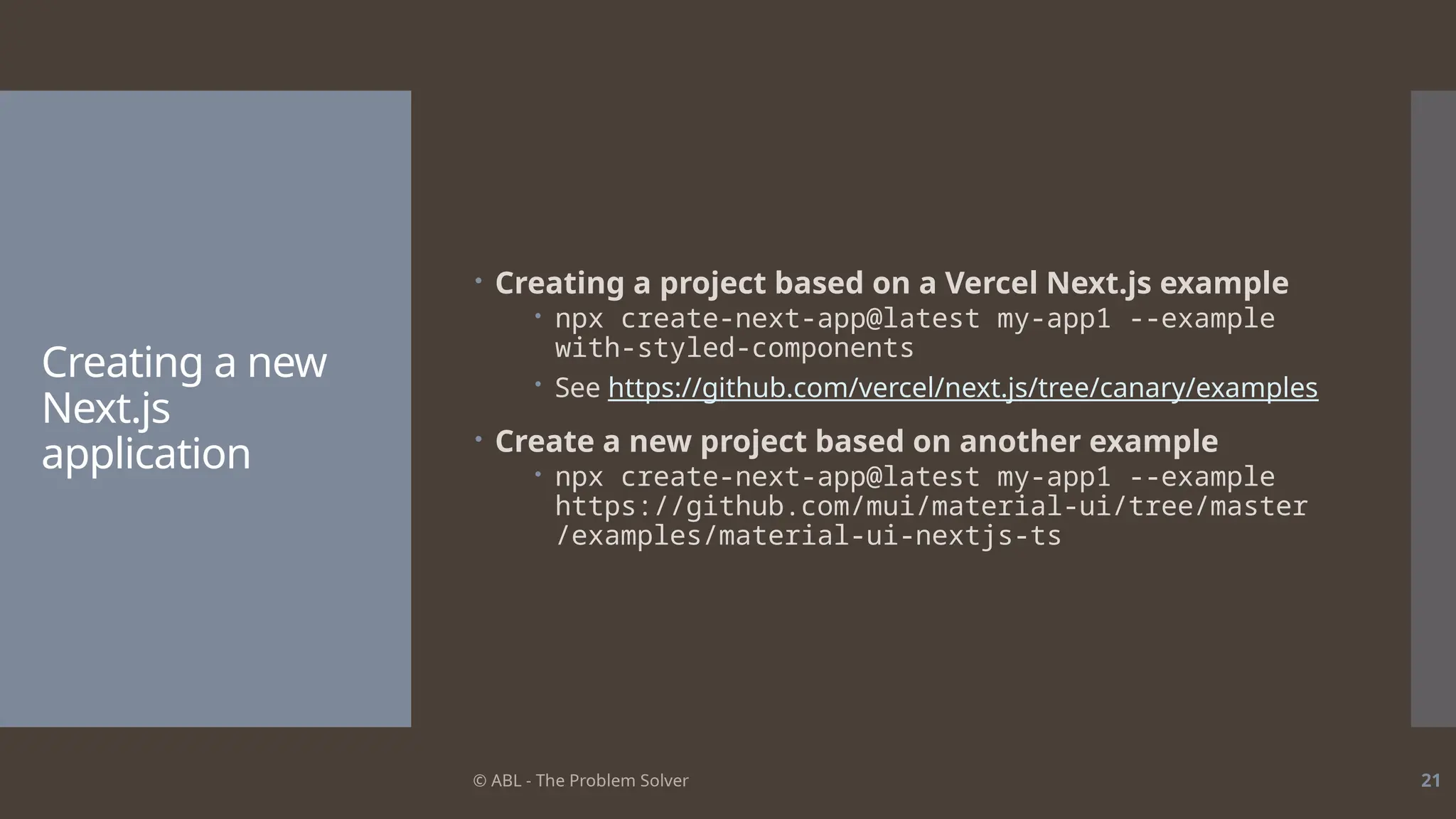 © ABL - The Problem Solver 21
Creating a new
Next.js
application
 Creating a project based on a Vercel Next.js example
 npx create-next-app@latest my-app1 --example
with-styled-components
 See https://github.com/vercel/next.js/tree/canary/examples
 Create a new project based on another example
 npx create-next-app@latest my-app1 --example
https://github.com/mui/material-ui/tree/master
/examples/material-ui-nextjs-ts
 