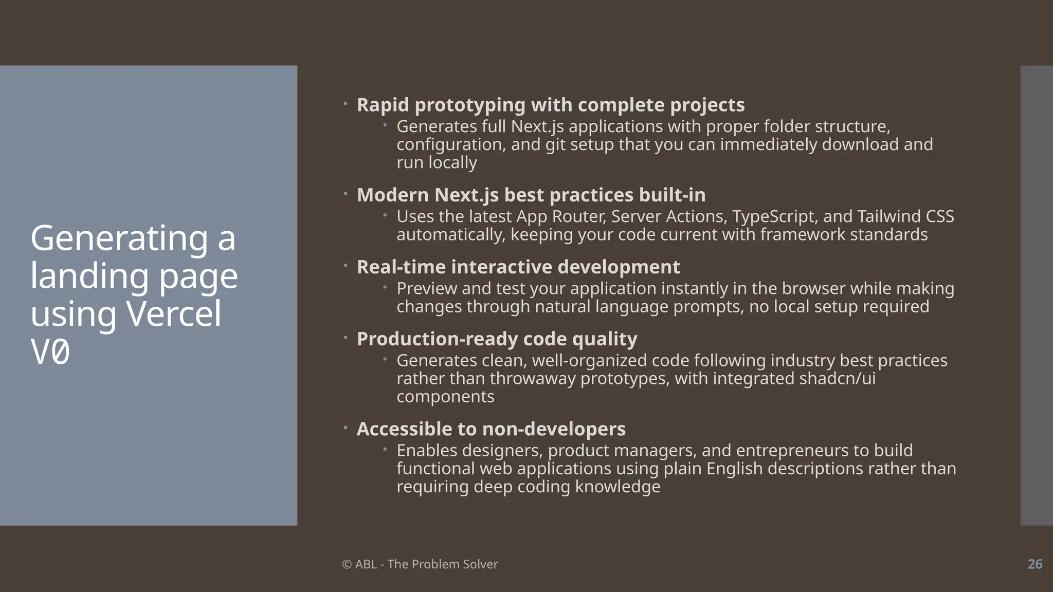 © ABL - The Problem Solver 26
Generating a
landing page
using Vercel
V0
 Rapid prototyping with complete projects
 Generates full Next.js applications with proper folder structure,
configuration, and git setup that you can immediately download and
run locally
 Modern Next.js best practices built-in
 Uses the latest App Router, Server Actions, TypeScript, and Tailwind CSS
automatically, keeping your code current with framework standards
 Real-time interactive development
 Preview and test your application instantly in the browser while making
changes through natural language prompts, no local setup required
 Production-ready code quality
 Generates clean, well-organized code following industry best practices
rather than throwaway prototypes, with integrated shadcn/ui
components
 Accessible to non-developers
 Enables designers, product managers, and entrepreneurs to build
functional web applications using plain English descriptions rather than
requiring deep coding knowledge
 