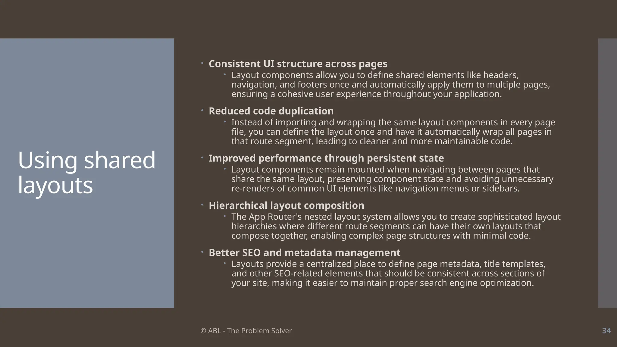 © ABL - The Problem Solver 34
Using shared
layouts
 Consistent UI structure across pages
 Layout components allow you to define shared elements like headers,
navigation, and footers once and automatically apply them to multiple pages,
ensuring a cohesive user experience throughout your application.
 Reduced code duplication
 Instead of importing and wrapping the same layout components in every page
file, you can define the layout once and have it automatically wrap all pages in
that route segment, leading to cleaner and more maintainable code.
 Improved performance through persistent state
 Layout components remain mounted when navigating between pages that
share the same layout, preserving component state and avoiding unnecessary
re-renders of common UI elements like navigation menus or sidebars.
 Hierarchical layout composition
 The App Router's nested layout system allows you to create sophisticated layout
hierarchies where different route segments can have their own layouts that
compose together, enabling complex page structures with minimal code.
 Better SEO and metadata management
 Layouts provide a centralized place to define page metadata, title templates,
and other SEO-related elements that should be consistent across sections of
your site, making it easier to maintain proper search engine optimization.
 