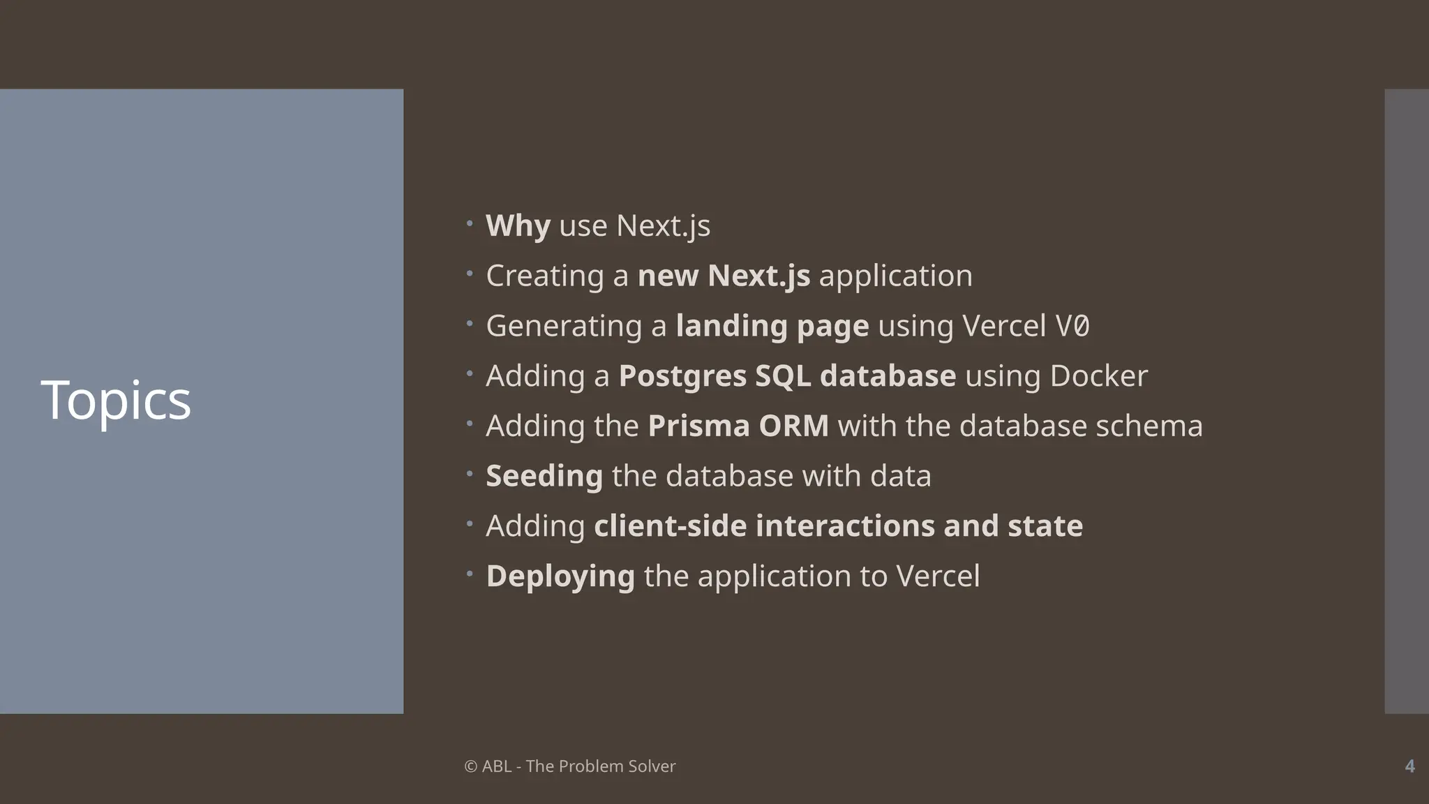 © ABL - The Problem Solver 4
Topics
 Why use Next.js
 Creating a new Next.js application
 Generating a landing page using Vercel V0
 Adding a Postgres SQL database using Docker
 Adding the Prisma ORM with the database schema
 Seeding the database with data
 Adding client-side interactions and state
 Deploying the application to Vercel
 