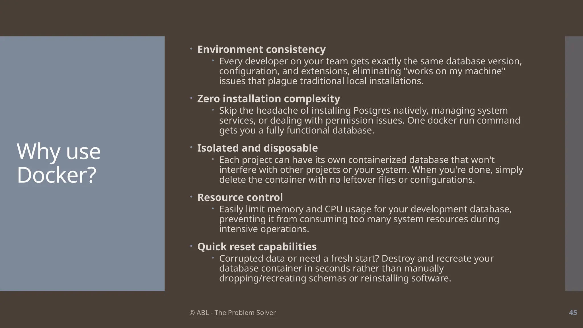 © ABL - The Problem Solver 45
Why use
Docker?
 Environment consistency
 Every developer on your team gets exactly the same database version,
configuration, and extensions, eliminating "works on my machine"
issues that plague traditional local installations.
 Zero installation complexity
 Skip the headache of installing Postgres natively, managing system
services, or dealing with permission issues. One docker run command
gets you a fully functional database.
 Isolated and disposable
 Each project can have its own containerized database that won't
interfere with other projects or your system. When you're done, simply
delete the container with no leftover files or configurations.
 Resource control
 Easily limit memory and CPU usage for your development database,
preventing it from consuming too many system resources during
intensive operations.
 Quick reset capabilities
 Corrupted data or need a fresh start? Destroy and recreate your
database container in seconds rather than manually
dropping/recreating schemas or reinstalling software.
 
