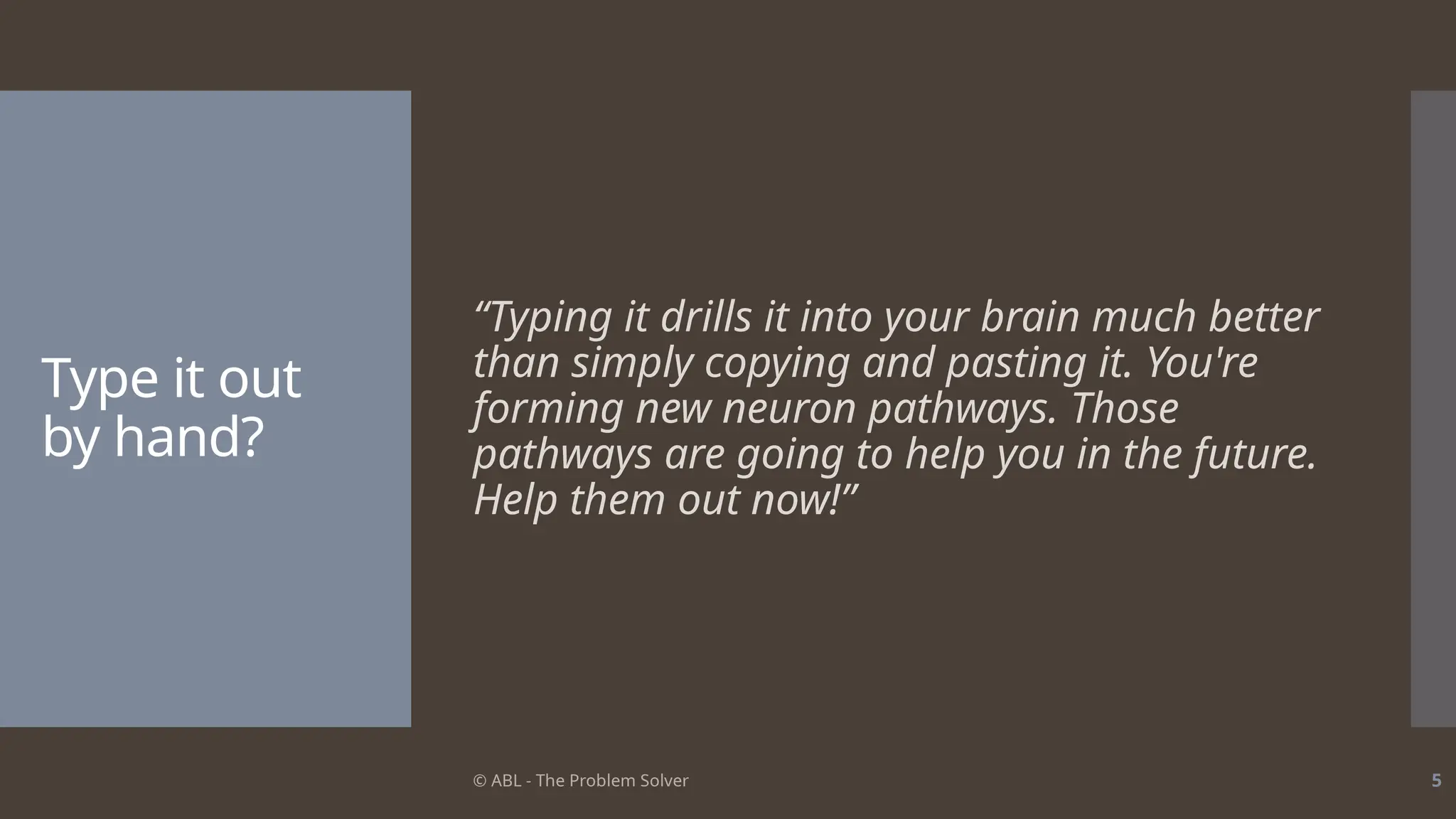 © ABL - The Problem Solver 5
Type it out
by hand?
“Typing it drills it into your brain much better
than simply copying and pasting it. You're
forming new neuron pathways. Those
pathways are going to help you in the future.
Help them out now!”
 