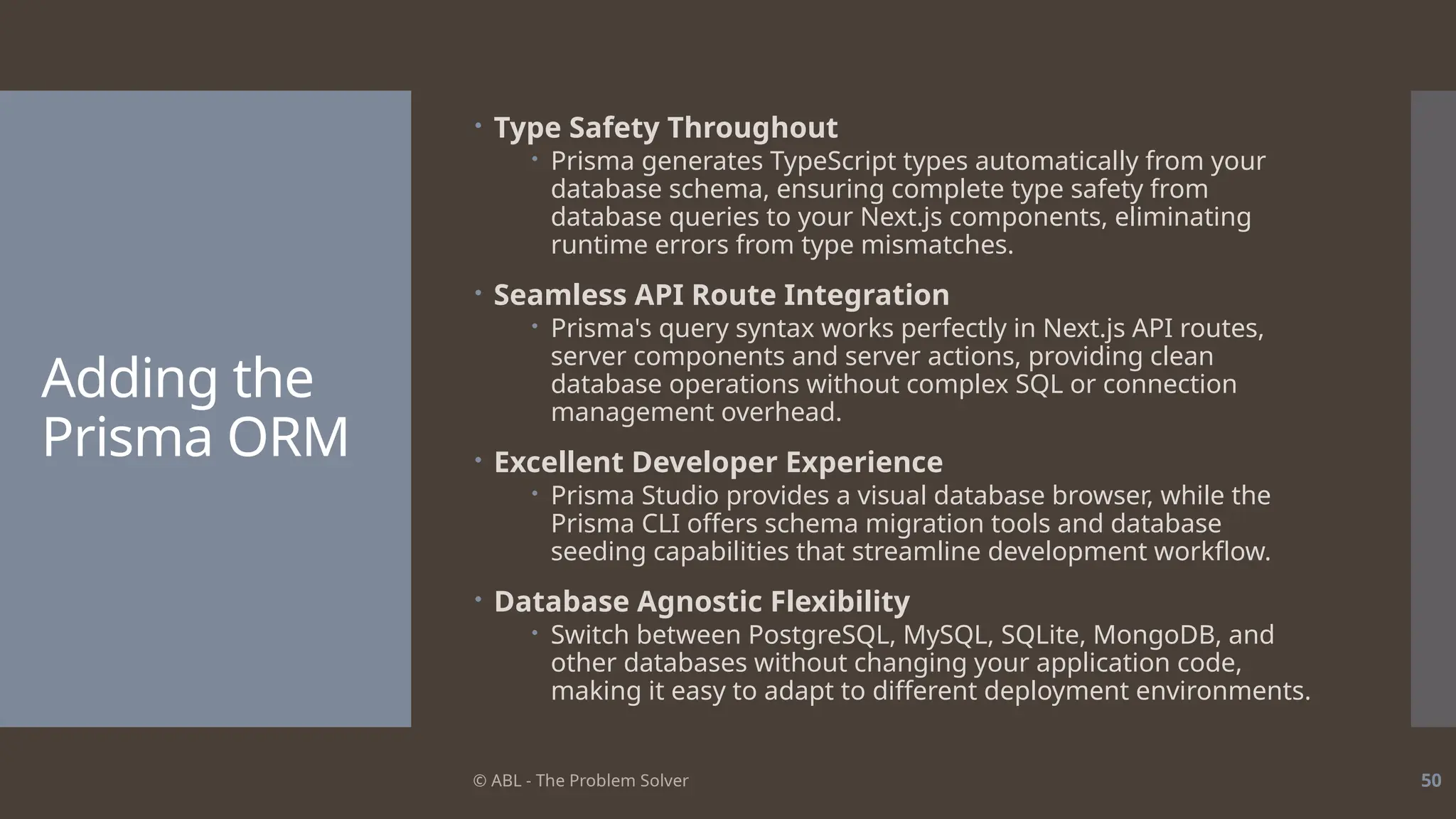 © ABL - The Problem Solver 50
Adding the
Prisma ORM
 Type Safety Throughout
 Prisma generates TypeScript types automatically from your
database schema, ensuring complete type safety from
database queries to your Next.js components, eliminating
runtime errors from type mismatches.
 Seamless API Route Integration
 Prisma's query syntax works perfectly in Next.js API routes,
server components and server actions, providing clean
database operations without complex SQL or connection
management overhead.
 Excellent Developer Experience
 Prisma Studio provides a visual database browser, while the
Prisma CLI offers schema migration tools and database
seeding capabilities that streamline development workflow.
 Database Agnostic Flexibility
 Switch between PostgreSQL, MySQL, SQLite, MongoDB, and
other databases without changing your application code,
making it easy to adapt to different deployment environments.
 