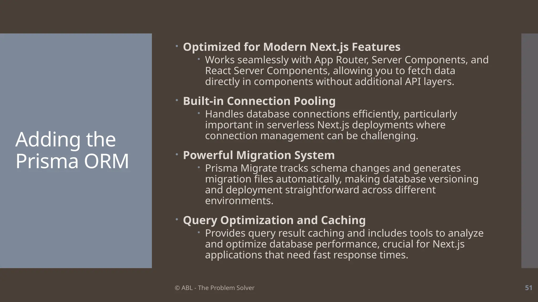 © ABL - The Problem Solver 51
Adding the
Prisma ORM
 Optimized for Modern Next.js Features
 Works seamlessly with App Router, Server Components, and
React Server Components, allowing you to fetch data
directly in components without additional API layers.
 Built-in Connection Pooling
 Handles database connections efficiently, particularly
important in serverless Next.js deployments where
connection management can be challenging.
 Powerful Migration System
 Prisma Migrate tracks schema changes and generates
migration files automatically, making database versioning
and deployment straightforward across different
environments.
 Query Optimization and Caching
 Provides query result caching and includes tools to analyze
and optimize database performance, crucial for Next.js
applications that need fast response times.
 