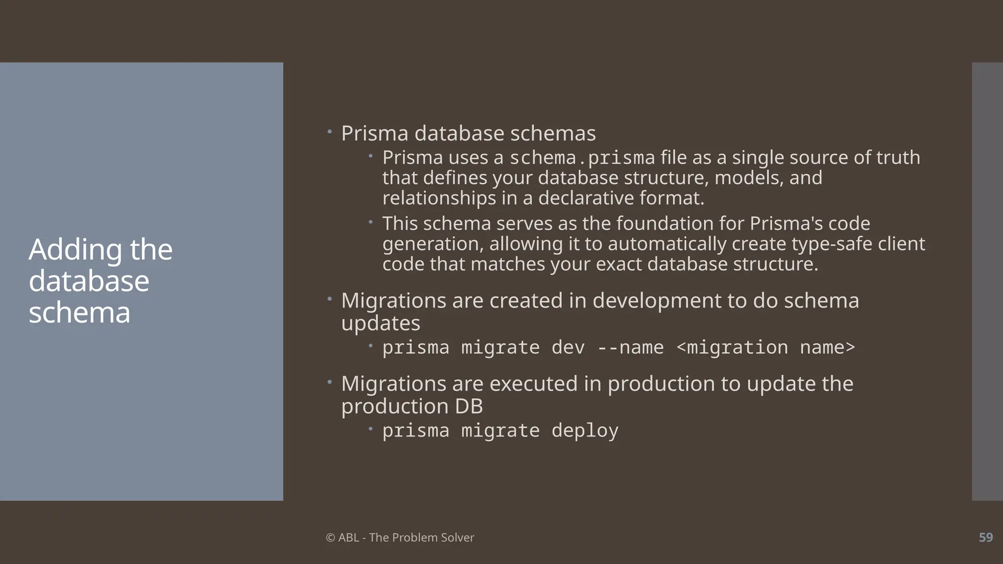 © ABL - The Problem Solver 59
Adding the
database
schema
 Prisma database schemas
 Prisma uses a schema.prisma file as a single source of truth
that defines your database structure, models, and
relationships in a declarative format.
 This schema serves as the foundation for Prisma's code
generation, allowing it to automatically create type-safe client
code that matches your exact database structure.
 Migrations are created in development to do schema
updates
 prisma migrate dev --name <migration name>
 Migrations are executed in production to update the
production DB
 prisma migrate deploy
 