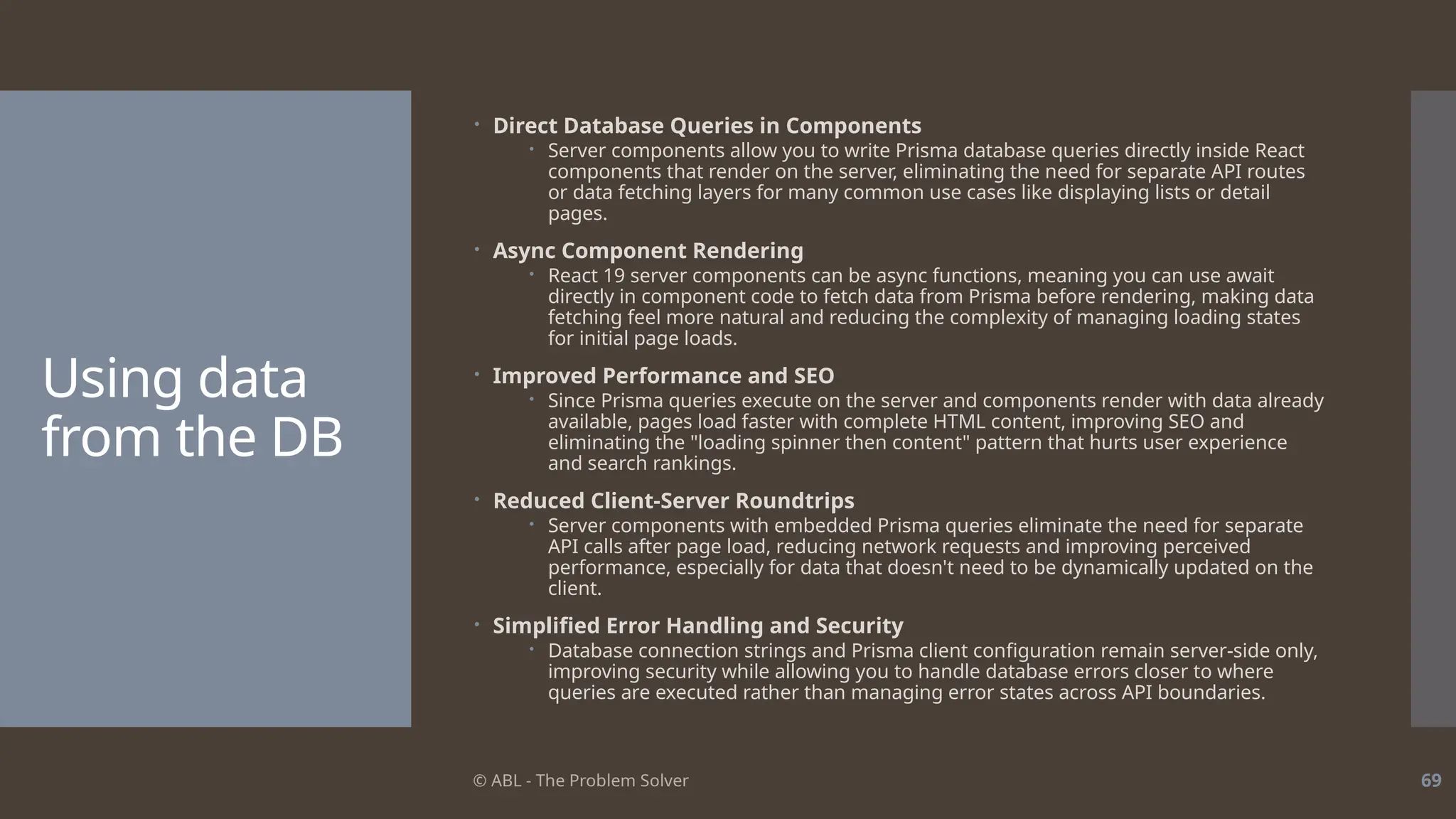 © ABL - The Problem Solver 69
Using data
from the DB
 Direct Database Queries in Components
 Server components allow you to write Prisma database queries directly inside React
components that render on the server, eliminating the need for separate API routes
or data fetching layers for many common use cases like displaying lists or detail
pages.
 Async Component Rendering
 React 19 server components can be async functions, meaning you can use await
directly in component code to fetch data from Prisma before rendering, making data
fetching feel more natural and reducing the complexity of managing loading states
for initial page loads.
 Improved Performance and SEO
 Since Prisma queries execute on the server and components render with data already
available, pages load faster with complete HTML content, improving SEO and
eliminating the "loading spinner then content" pattern that hurts user experience
and search rankings.
 Reduced Client-Server Roundtrips
 Server components with embedded Prisma queries eliminate the need for separate
API calls after page load, reducing network requests and improving perceived
performance, especially for data that doesn't need to be dynamically updated on the
client.
 Simplified Error Handling and Security
 Database connection strings and Prisma client configuration remain server-side only,
improving security while allowing you to handle database errors closer to where
queries are executed rather than managing error states across API boundaries.
 