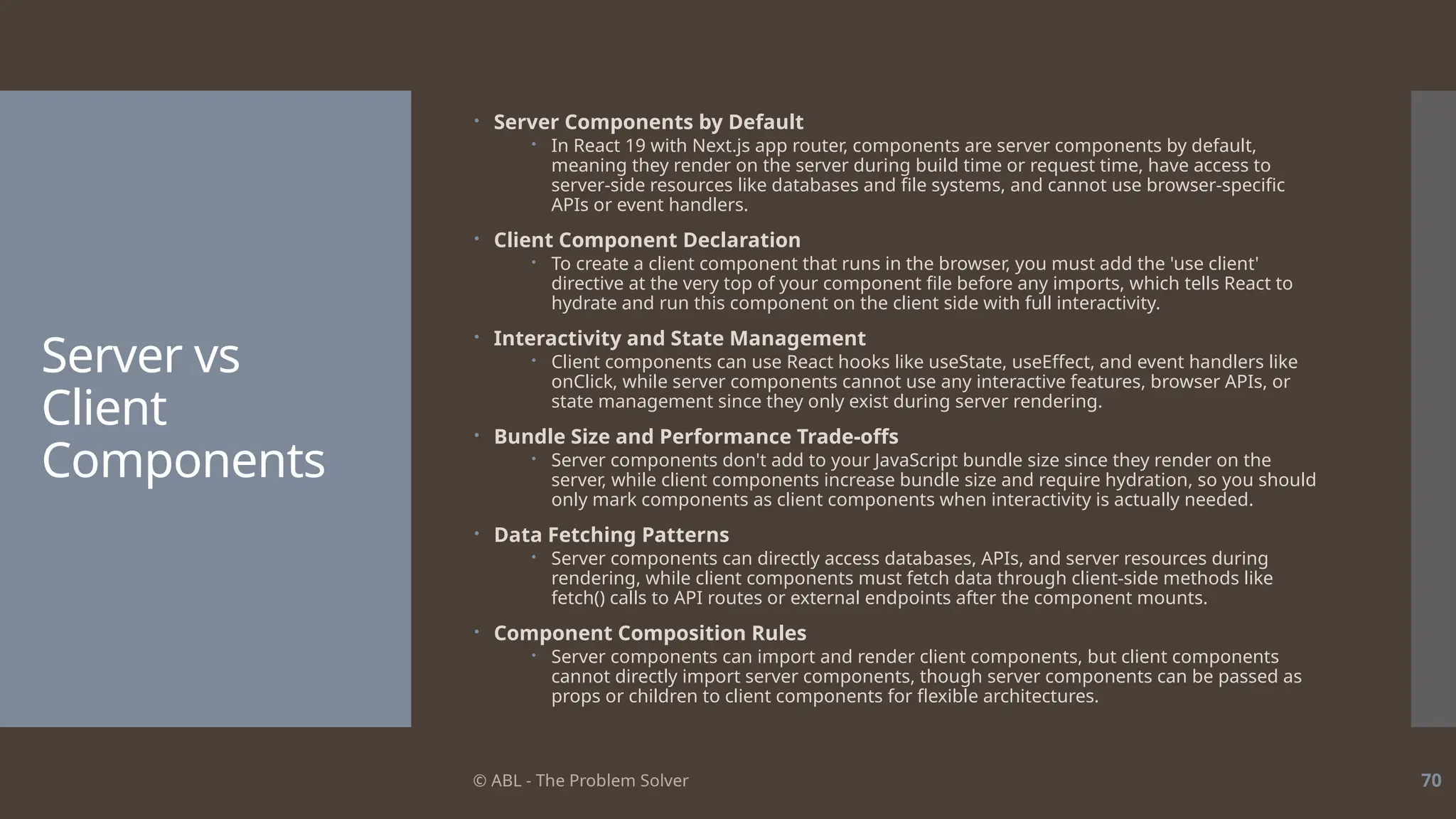 © ABL - The Problem Solver 70
Server vs
Client
Components
 Server Components by Default
 In React 19 with Next.js app router, components are server components by default,
meaning they render on the server during build time or request time, have access to
server-side resources like databases and file systems, and cannot use browser-specific
APIs or event handlers.
 Client Component Declaration
 To create a client component that runs in the browser, you must add the 'use client'
directive at the very top of your component file before any imports, which tells React to
hydrate and run this component on the client side with full interactivity.
 Interactivity and State Management
 Client components can use React hooks like useState, useEffect, and event handlers like
onClick, while server components cannot use any interactive features, browser APIs, or
state management since they only exist during server rendering.
 Bundle Size and Performance Trade-offs
 Server components don't add to your JavaScript bundle size since they render on the
server, while client components increase bundle size and require hydration, so you should
only mark components as client components when interactivity is actually needed.
 Data Fetching Patterns
 Server components can directly access databases, APIs, and server resources during
rendering, while client components must fetch data through client-side methods like
fetch() calls to API routes or external endpoints after the component mounts.
 Component Composition Rules
 Server components can import and render client components, but client components
cannot directly import server components, though server components can be passed as
props or children to client components for flexible architectures.
 