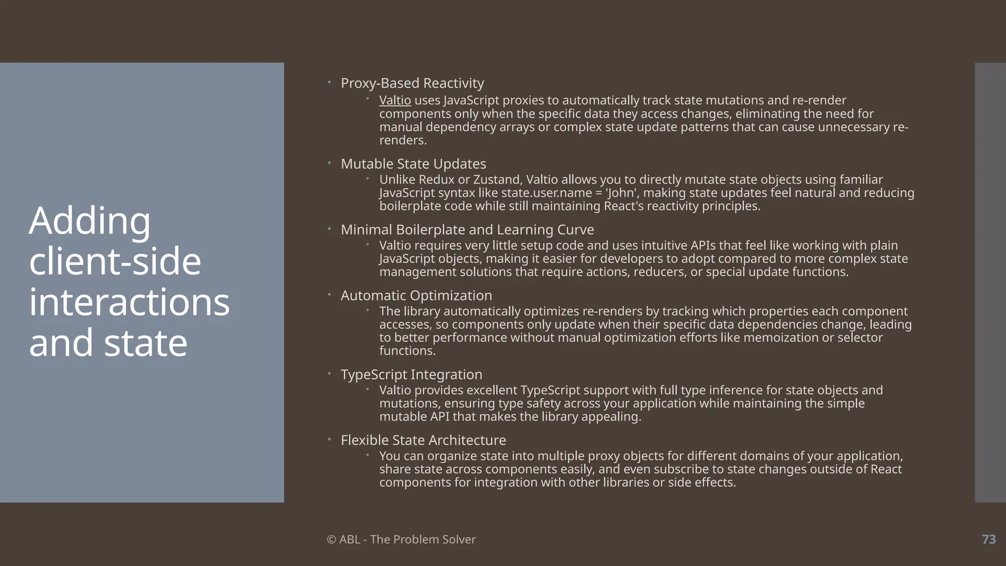 © ABL - The Problem Solver 73
Adding
client-side
interactions
and state
 Proxy-Based Reactivity
 Valtio uses JavaScript proxies to automatically track state mutations and re-render
components only when the specific data they access changes, eliminating the need for
manual dependency arrays or complex state update patterns that can cause unnecessary re-
renders.
 Mutable State Updates
 Unlike Redux or Zustand, Valtio allows you to directly mutate state objects using familiar
JavaScript syntax like state.user.name = 'John', making state updates feel natural and reducing
boilerplate code while still maintaining React's reactivity principles.
 Minimal Boilerplate and Learning Curve
 Valtio requires very little setup code and uses intuitive APIs that feel like working with plain
JavaScript objects, making it easier for developers to adopt compared to more complex state
management solutions that require actions, reducers, or special update functions.
 Automatic Optimization
 The library automatically optimizes re-renders by tracking which properties each component
accesses, so components only update when their specific data dependencies change, leading
to better performance without manual optimization efforts like memoization or selector
functions.
 TypeScript Integration
 Valtio provides excellent TypeScript support with full type inference for state objects and
mutations, ensuring type safety across your application while maintaining the simple
mutable API that makes the library appealing.
 Flexible State Architecture
 You can organize state into multiple proxy objects for different domains of your application,
share state across components easily, and even subscribe to state changes outside of React
components for integration with other libraries or side effects.
 