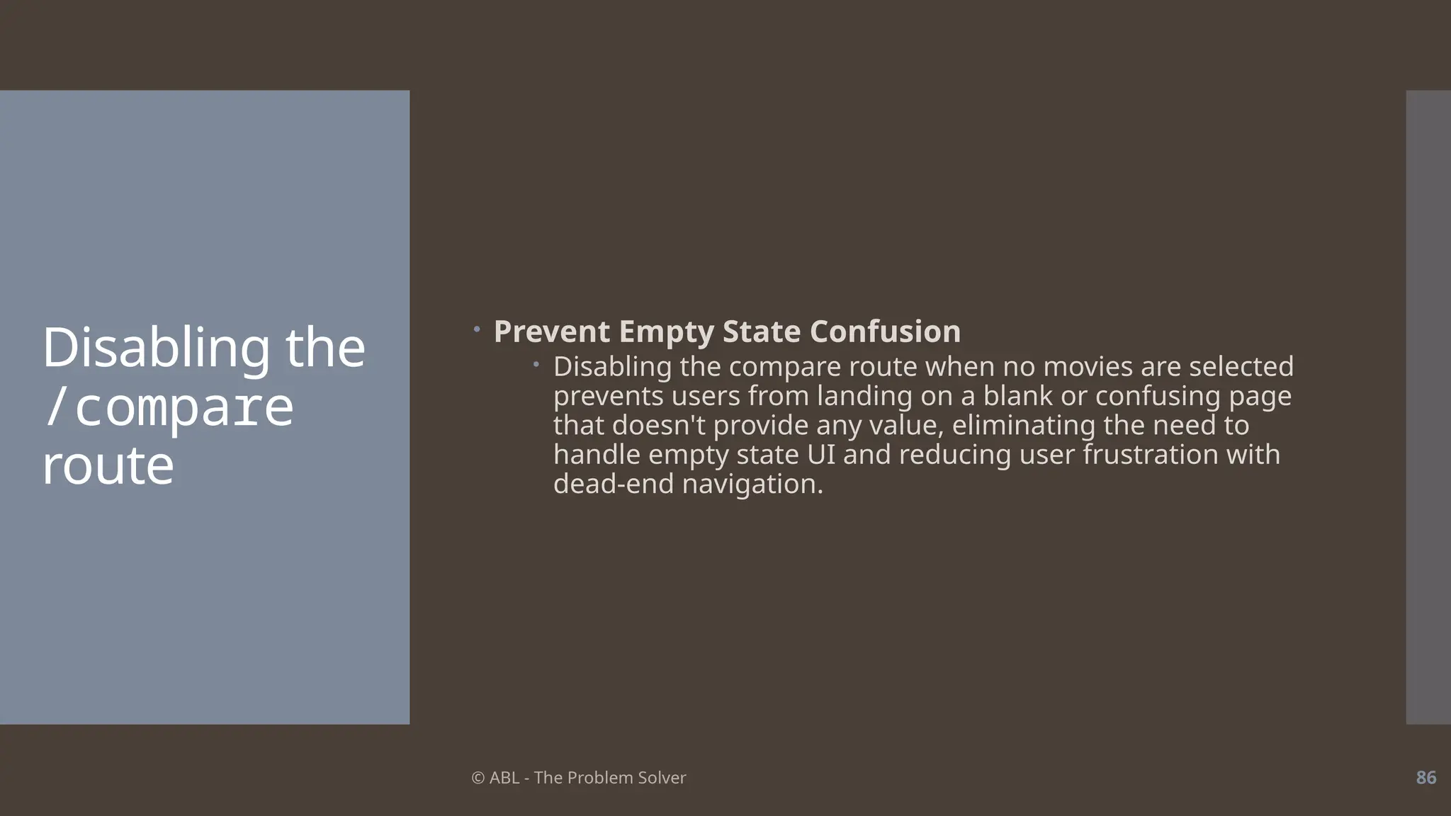 © ABL - The Problem Solver 86
Disabling the
/compare
route
 Prevent Empty State Confusion
 Disabling the compare route when no movies are selected
prevents users from landing on a blank or confusing page
that doesn't provide any value, eliminating the need to
handle empty state UI and reducing user frustration with
dead-end navigation.
 