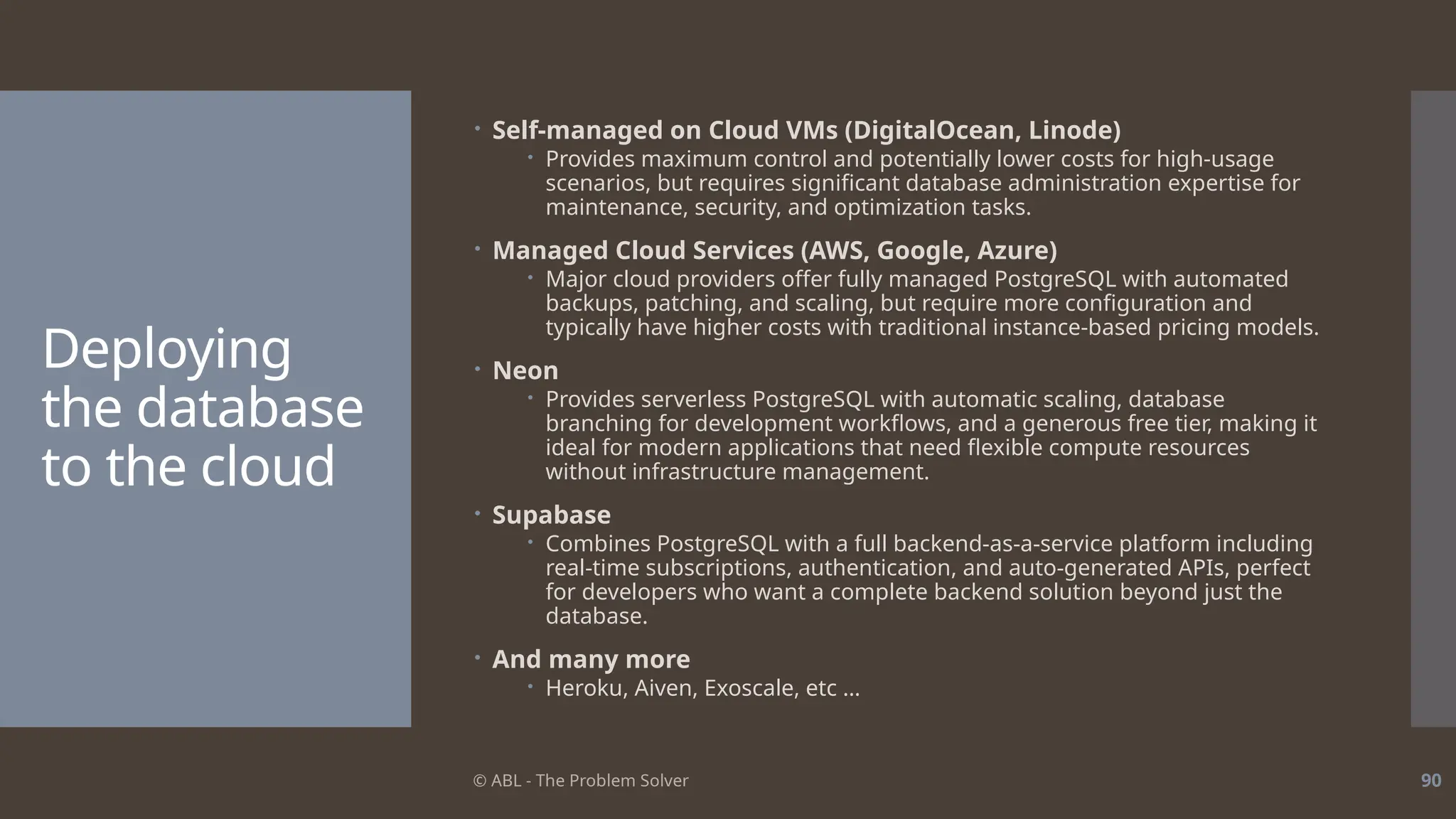 © ABL - The Problem Solver 90
Deploying
the database
to the cloud
 Self-managed on Cloud VMs (DigitalOcean, Linode)
 Provides maximum control and potentially lower costs for high-usage
scenarios, but requires significant database administration expertise for
maintenance, security, and optimization tasks.
 Managed Cloud Services (AWS, Google, Azure)
 Major cloud providers offer fully managed PostgreSQL with automated
backups, patching, and scaling, but require more configuration and
typically have higher costs with traditional instance-based pricing models.
 Neon
 Provides serverless PostgreSQL with automatic scaling, database
branching for development workflows, and a generous free tier, making it
ideal for modern applications that need flexible compute resources
without infrastructure management.
 Supabase
 Combines PostgreSQL with a full backend-as-a-service platform including
real-time subscriptions, authentication, and auto-generated APIs, perfect
for developers who want a complete backend solution beyond just the
database.
 And many more
 Heroku, Aiven, Exoscale, etc …
 