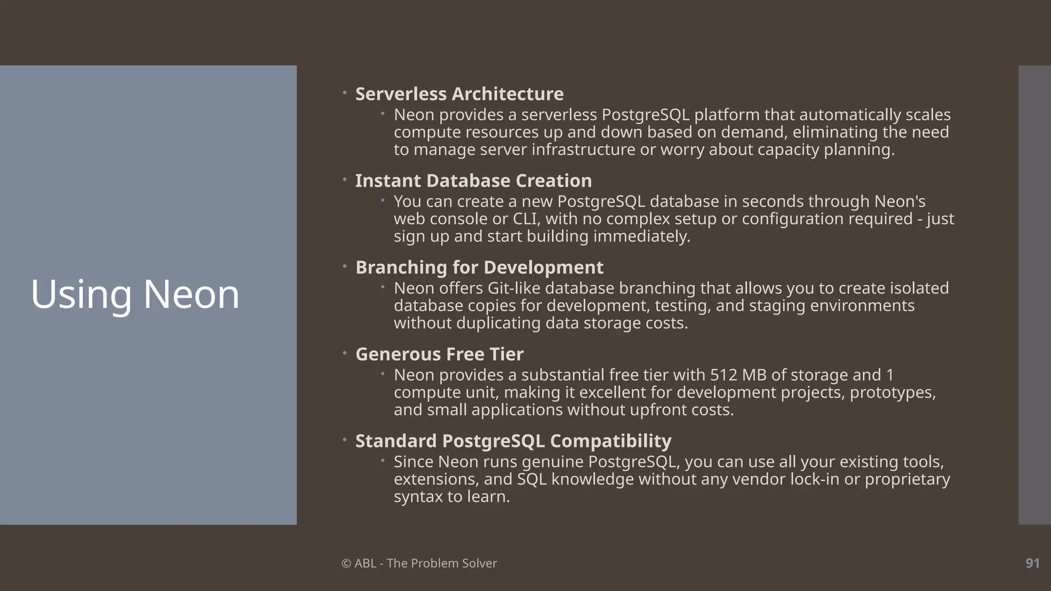 © ABL - The Problem Solver 91
Using Neon
 Serverless Architecture
 Neon provides a serverless PostgreSQL platform that automatically scales
compute resources up and down based on demand, eliminating the need
to manage server infrastructure or worry about capacity planning.
 Instant Database Creation
 You can create a new PostgreSQL database in seconds through Neon's
web console or CLI, with no complex setup or configuration required - just
sign up and start building immediately.
 Branching for Development
 Neon offers Git-like database branching that allows you to create isolated
database copies for development, testing, and staging environments
without duplicating data storage costs.
 Generous Free Tier
 Neon provides a substantial free tier with 512 MB of storage and 1
compute unit, making it excellent for development projects, prototypes,
and small applications without upfront costs.
 Standard PostgreSQL Compatibility
 Since Neon runs genuine PostgreSQL, you can use all your existing tools,
extensions, and SQL knowledge without any vendor lock-in or proprietary
syntax to learn.
 