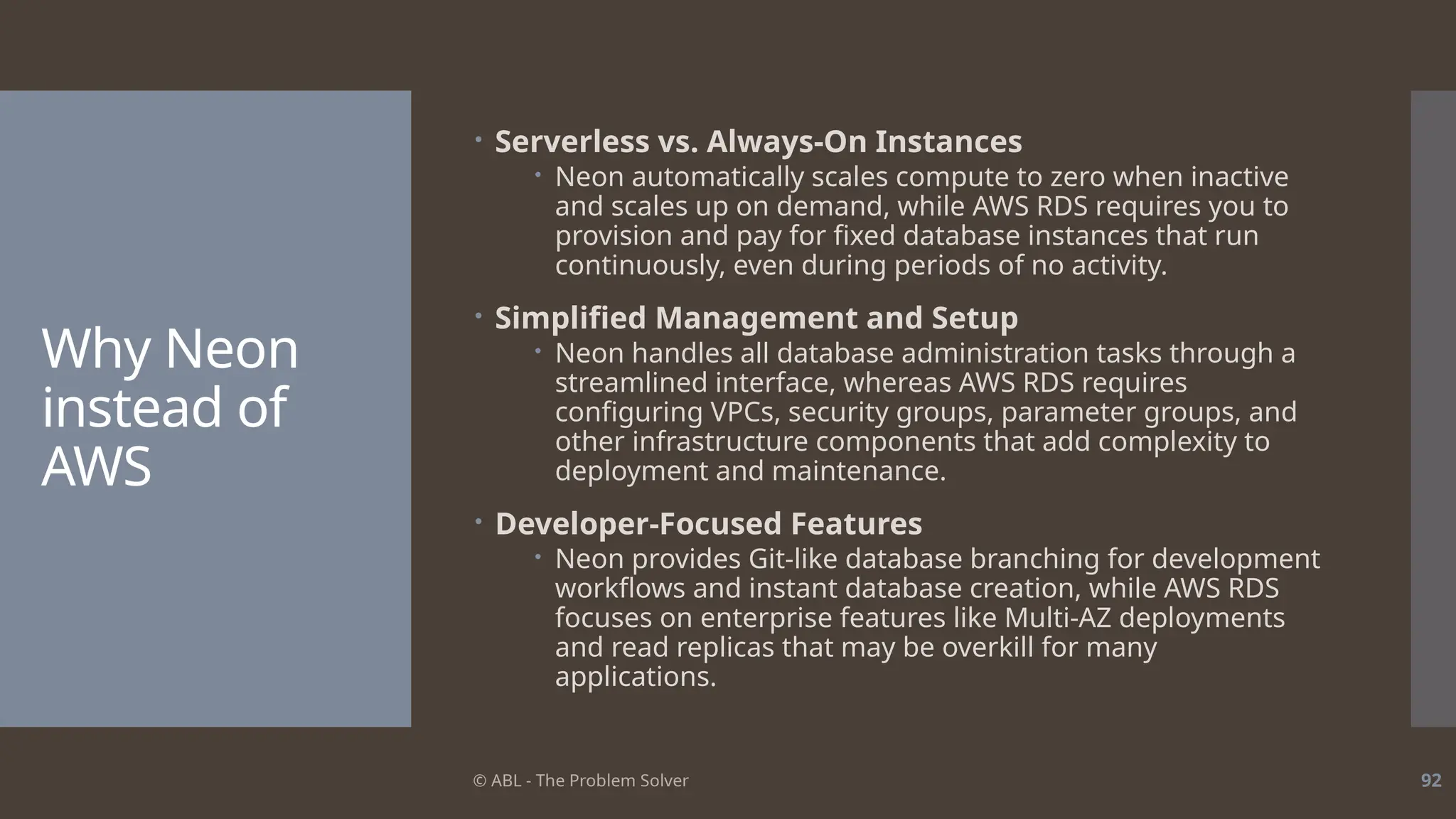 © ABL - The Problem Solver 92
Why Neon
instead of
AWS
 Serverless vs. Always-On Instances
 Neon automatically scales compute to zero when inactive
and scales up on demand, while AWS RDS requires you to
provision and pay for fixed database instances that run
continuously, even during periods of no activity.
 Simplified Management and Setup
 Neon handles all database administration tasks through a
streamlined interface, whereas AWS RDS requires
configuring VPCs, security groups, parameter groups, and
other infrastructure components that add complexity to
deployment and maintenance.
 Developer-Focused Features
 Neon provides Git-like database branching for development
workflows and instant database creation, while AWS RDS
focuses on enterprise features like Multi-AZ deployments
and read replicas that may be overkill for many
applications.
 